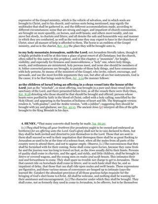 expressive of the Gospel ministry, which is the vehicle of salvation, and in which souls are
brought to Christ, and to his church; and various sorts being mentioned, may signify the
multitudes that shall be gathered in, and the different accommodations made, according to
different circumstances; some that are strong and eager, and impatient of church communion,
are brought on more speedily, on horses, and swift beasts; and others more weakly, and can
move but slowly, in chariots and litters; and all denote the safe and honourable way and manner
in which they are conducted, as well as the welcome they may expect to have in the churches of
Christ; since all manner of help is afforded to them. The horse is an emblem of the Gospel
ministry, and so is the chariot, Rev_6:2 the place they will be brought unto is,
to my holy mountain Jerusalem, saith the Lord; not Jerusalem literally taken, though it
is highly probable it will be at this time a place of great resort of all Christians; but the church,
often called by this name in this prophecy, and in this chapter; a "mountain", for height,
visibility, and especially for firmness and immovableness; a "holy" one, where holy things,
words, and ordinances are ministered, holy persons meet, and none else should be members of
it; hither converted persons are brought, to partake of those holy things, and have communion
with holy persons, by means of the ministers of the Gospel, who invite, exhort, encourage, and
persuade, and use the most forcible arguments they can, but after all are but instruments, God is
the cause; it is he that brings souls to Zion, Jer_3:14 the manner follows:
as the children of Israel bring an offering in a clean vessel into the house of the
Lord; just as the "minchah", or meat offering, was brought in a pure and clean vessel into the
sanctuary of the Lord, and there presented before him; as all the vessels there were Holy Ones,
Ezr_8:28 denoting who those should be that should be brought and offered; persons whose
hearts were purified by faith in the blood of Christ; called with a holy calling; sanctified by the
Holy Ghost; and appearing in the beauties of holiness of heart and life. The Septuagint version
renders it, "with psalms"; and the Arabic version, "with a jubilee"; suggesting they should be
brought with joy and gladness; see Psa_45:15. The ancient Jews (p) interpret all this of the gifts
brought to the King Messiah in his days.
4. HENRY, “That many converts shall hereby be made, Isa_66:20.
(1.) They shall bring all your brethren (for proselytes ought to be owned and embraced as
brethren) for an offering unto the Lord. God's glory shall not be in vain declared to them, but
they shall be both invited and directed to join themselves to the Lord. Those that are sent to
them shall succeed so well in their negotiation that thereupon there shall be as great flocking to
Jerusalem as used to be at the time of a solemn feast, when all the males from all parts of the
country were to attend there, and not to appear empty. Observe, [1.] The conveniences that they
shall be furnished with for their coming. Some shall come upon horses, because they came from
far and the journey was too long to travel on foot, as the Jews usually did to their feasts. Persons
of quality shall come in chariots, and the aged, and sickly, and little children, shall be brought in
litters or covered wagons, and the young men on mules and swift beasts. This intimates their
zeal and forwardness to come. They shall spare no trouble nor charge to get to Jerusalem. Those
that cannot ride on horseback shall come in litters; and in such haste shall they be, and so
impatient of delay, that those that can shall ride upon mules and swift beasts. These expressions
are figurative, and these various means of conveyance are heaped up to intimate (says the
learned Mr. Gataker) the abundant provision of all those gracious helps requisite for the
bringing of God's elect home to Christ. All shall be welcome, and nothing shall be wanting for
their assistance and encouragement. [2.] The character under which they shall be brought. They
shall come, not as formerly they used to come to Jerusalem, to be offerers, but to be themselves
 