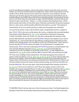 must be something extraordinary, and not self-evident, meehem must refer to the converted
heathen, by whom the Israelites had been brought home. Many Jewish commentators even are
unable to throw off the impression thus made by the expression mehem (of them); but they
attempt to get rid of the apparent discrepancy between this statement and the Mosaic law, by
understanding by the Gentiles those who had been originally Israelites of Levitical and Aaronic
descent, and whom Jehovah would single out again. David Friedländer and David Ottensosser
interpret it quite correctly thus: “Mehem, i.e., of those heathen who bring them home, will He
take for priests and Levites, for all will be saints of Jehovah; and therefore He has just compared
them to a clean vessel, and the Israelites offered by their hand to a minchah.” The majority of
commentators do not even ask the question, in what sense the prophet uses lakkohanı̄m
lale
vayyim (to the priests, to the Levites) with the article. Joseph Kimchi, however, explains it
thus: “‫הכהנים‬ ‫,לצורך‬ to the service of the priests, the Levites, so that they (the converted heathen)
take the place of the Gibeonites (cf., Zec_14:21), and therefore of the former Cananaean
ne
thı̄nı̄m” (see Köhler, Nach-exil. Proph. iii. p. 39). But so interpreted, the substance of the
promise falls behind the expectation aroused by ‫מהם‬ ‫.וגם‬ Hofmann has adopted a more correct
explanation, viz.: “God rewards them for this offering, by taking priests to Himself out of the
number of the offering priests, who are added as such to the Levitical priests.” Apart, however,
from the fact that ‫ללוים‬ ‫לכהנים‬ cannot well signify “for Levitical priests” according to the
Deuteronomic ‫,הכהנים‬ since this would require ‫הלוים‬ ‫לכהנים‬ (inasmuch as such permutative and
more precisely defining expressions as Gen_19:9; Jos_8:24 cannot be brought into
comparison); the idea “in addition to the priests, to the Levites,” is really implied in the
expression (cf., Isa_56:8), as they would say ‫ה‬ ָ ִ‫א‬ ְ‫ל‬ ‫לקח‬ and not ‫ּשׁה‬‫א‬ ָ‫,ל‬ and would only use ‫ים‬ ִ‫שׁ‬ָ ַ‫ל‬
‫לקח‬ in the sense of adding to those already there. The article presupposes the existence of
priests, Levites (asyndeton, as in Isa_38:14; Isa_41:29; Isa_66:5), to whom Jehovah adds some
taken from the heathen. When the heathen shall be converted, and Israel brought back, the
temple service will demand a more numerous priesthood and Levitehood than ever before; and
Jehovah will then increase the number of those already existing, not only from the ‫,מובאים‬ but
from the ‫מביאים‬ also. The very same spirit, which broke through all the restraints of the law in
Isa_56:1-12, is to be seen at work here as well. Those who suppose mehem to refer to the
Israelites are wrong in saying that there is no other way, in which the connection with Isa_66:22
can be made intelligible. Friedländer had a certain feeling of what was right, when he took
Isa_66:21 to be a parenthesis and connected Isa_66:22 with Isa_66:20. There is no necessity
for any parenthesis, however. The reason which follows, relates to the whole of the previous
promise, including Isa_66:21; the election of Israel, as Hofmann observes, being equally
confirmed by the fact that the heathen exert themselves to bring back the diaspora of Israel to
their sacred home, and also by the fact that the highest reward granted to them is, that some of
them are permitted to take part in the priestly and Levitical service of the sanctuary.
7. CALVIN, “21.And I will even take some of them for priests and Levites. The Prophet heightens the
description of that which he had already declared about the extraordinary grace of God. He had made
 