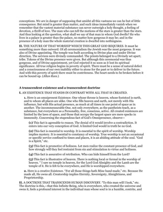 conceptions. We are in danger of supposing that amidst all this vastness we can be but of little
consequence. But mind is greater than matter, and such ideas immediately vanish when we
remember that the vastest material substance can never outweigh a holy thought, a feeling of
devotion, a thrill of love. The man who can tell the motions of the stars is greater than the stars.
And thus looking at the question, what shall we say of that man in whom God dwells? He who
lives in a palace is greater than the palace, no matter how gorgeous it may be; and in the
presence of a holy man the whole material creation is dwarfed into nothingness.
II. THE NATURE OF THAT WORSHIP WHICH THIS GREAT GOD REQUIRES. It must be
something more than outward. Of all ceremonialism the Jewish was the most gorgeous. It was
also of Divine appointing. The temple was built according to Divine plan and under Divine
direction. The services were divinely commanded. The priests belonged to a Divinely set apart;
tribe. Tokens of the Divine presence were given. But although this ceremonial was thus
gorgeous, and of Divine appointment, yet God rejected it so soon as it lost its spiritual
significance. All true religion begins in poverty of spirit. There must be a sense of natural defect
and a consciousness of our own inability either to atone for the past or to deliver in the future.
And with this poverty of spirit there must be contriteness. The heart needs to be broken before it
can be bound up. (Allan Rees.)
A transcendent existence and a transcendent doctrine
I. AN EXISTENCE THAT STANDS IN CONTRAST WITH ALL THAT IS CREATED.
1. Here is an omnipresent Existence. One whose throne is heaven, whose footstool is earth,
and to whom all places are alike. One who fills heaven and earth, not merely with His
influence, but with His actual presence, as much at all times in one point of space as in
another. The incommensurable One, not only everywhere, as the pantheists teach, as a
substance, but everywhere as a Personality, free, conscious, active. All created existences are
limited by the laws of space, and those that occupy the largest space are mere specks in
immensity. Concerning the stupendous fact of God’s Omnipresence, observe—
(1) This fact is agreeable to reason. The denial of it would involve a contradiction. It
enters into our very conception of God. A limited God would in truth be no God.
(2) This fact is essential to worship. It is essential to the spirit of worship. Worship
implies mystery. It is essential to constancy of worship. True worship is not an occasional
or specific service confined to times and places, it is an abiding attitude of the soul. “God
is a Spirit,” etc.
(3) This fact is promotive of holiness. Let men realize the constant presence of God, and
how strongly will they feel restraint from sin and stimulation to virtue and holiness.
(4) This fact is assurative of retribution. Who can hide himself from the Lord?
(5) This fact is illustrative of heaven. There is nothing local or formal in the worship of
heaven. “ I saw no temple in heaven, for the Lord God Almighty and the Lamb are the
temple of it. He is felt to be everywhere, and He is worshipped everywhere.
2. Here is a creative Existence. “For all those things hath Mine hand made,” etc. Because He
made all, He owns all. Creatorship implies Eternity, Sovereignty, Almightiness, and
Proprietorship.
II. A DOCTRINE THAT TRANSCENDS HUMAN DISCOVERY. “To this man will I look,” etc.
The doctrine is this,—that this Infinite Being, who is everywhere, who created the universe and
owns it, feels a profound interest in the individual man whose soul is in a humble, contrite, and
 