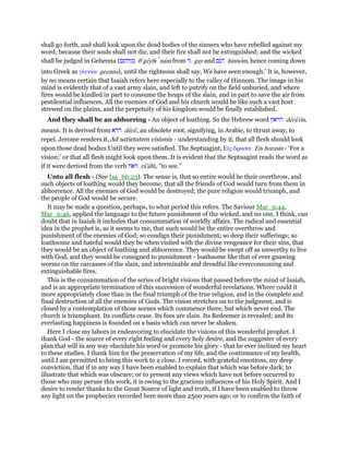 shall go forth, and shall look upon the dead bodies of the sinners who have rebelled against my
word; because their souls shall not die, and their fire shall not be extinguished; and the wicked
shall be judged in Gehenna (‫בגיהנם‬ be
geyhı nam from ‫גי‬ gay and ‫הנם‬ hinnom, hence coming down
into Greek as γέεννα geenna), until the righteous shall say, We have seen enough.’ It is, however,
by no means certain that Isaiah refers here especially to the valley of Hinnom. The image in his
mind is evidently that of a vast army slain, and left to putrify on the field unburied, and where
fires would be kindled in part to consume the heaps of the slain, and in part to save the air from
pestilential influences, All the enemies of God and his church would be like such a vast host
strewed on the plains, and the perpetuity of his kingdom would be finally established.
And they shall be an abhorring - An object of loathing. So the Hebrew word ‫דראון‬ dera'on,
means. It is derived from ‫דרא‬ dara', an obsolete root, signifying, in Arabic, to thrust away, to
repel. Jerome renders it, Ad satietatem visionis - understanding by it, that all flesh should look
upon those dead bodies Until they were satisfied. The Septuagint, Εᅶς ᆋρασιν Eis horasin - ‘For a
vision;’ or that all flesh might look upon them. It is evident that the Septuagint reads the word as
if it were derived from the verb ‫ראה‬ ra'ah), “to see.”
Unto all flesh - (See Isa_66:23). The sense is, that so entire would be their overthrow, and
such objects of loathing would they become, that all the friends of God would turn from them in
abhorrence. All the enemies of God would be destroyed; the pure religion would triumph, and
the people of God would be secure.
It may be made a question, perhaps, to what period this refers. The Saviour Mar_9:44,
Mar_9:46, applied the language to the future punishment of the wicked, and no one, I think, can
doubt that in Isaiah it includes that consummation of worldly affairs. The radical and essential
idea in the prophet is, as it seems to me, that such would be the entire overthrow and
punishment of the enemies of God; so condign their punishment; so deep their sufferings; so
loathsome and hateful would they be when visited with the divine vengeance for their sins, that
they would be an object of loathing and abhorrence. They would be swept off as unworthy to live
with God, and they would be consigned to punishment - loathsome like that of ever gnawing
worms on the carcasses of the slain, and interminable and dreadful like everconsuming and
extinguishable fires.
This is the consummation of the series of bright visions that passed before the mind of Isaiah,
and is an appropriate termination of this succession of wonderful revelations. Where could it
more appropriately close than in the final triumph of the true religion, and in the complete and
final destruction of all the enemies of Gods. The vision stretches on to the judgment, and is
closed by a contemplation of those scenes which commence there, but which never end. The
church is triumphant. Its conflicts cease. Its foes are slain. Its Redeemer is revealed; and its
everlasting happiness is founded on a basis which can never be shaken.
Here I close my labors in endeavoring to elucidate the visions of this wonderful prophet. I
thank God - the source of every right feeling and every holy desire, and the suggester of every
plan that will in any way elucidate his word or promote his glory - that he ever inclined my heart
to these studies. I thank him for the preservation of my life, and the continuance of my health,
until I am permitted to bring this work to a close. I record, with grateful emotions, my deep
conviction, that if in any way I have been enabled to explain that which was before dark; to
illustrate that which was obscure; or to present any views which have not before occurred to
those who may peruse this work, it is owing to the gracious influences of his Holy Spirit. And I
desire to render thanks to the Great Source of light and truth, if I have been enabled to throw
any light on the prophecies recorded here more than 2500 years ago; or to confirm the faith of
 