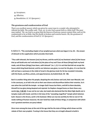 3. Acceptance.
4. Affection.
5. Benediction. (C. H. Spurgeon.)
The greatness and condescension of God
That is an excellent answer which was given by a poor man to a sceptic who attempted to
ridicule his faith. The scoffer said, “Pray, sir, is your God a great God or a little God? The poor
man replied, “Sir, my God is so great that the heaven of heavens cannot contain Him; and yet He
condescends to be so little, that He dwells in broken and contrite hearts. Oh, the greatness of
God, and the condescension of God! (C. H. Spurgeon.)
8. KELLY, “The concluding chapter of our prophet pursues what was begun in Isa. 65. - the answer
of Jehovah to the supplication which precedes them both.
"Thus saith Jehovah, the heavens [are] my throne, and the earth [is] my footstool: what [is] the house
that ye will build unto me? and where [is] the place of my rest? Even all those [things] hath my hand
made, and all those [things] have been, saith Jehovah" (vv. 1, 2). It is not that God did not accept the
house which king David desired, and his son Solomon was given, to erect for His glory. It is not that He
will not have a sanctuary in the midst of Israel in the glorious land; for He has revealed it minutely,
with the feasts, sacrifices, priests, and appurtenances, by Ezekiel (Ezek. 40 - 48).
But it is another thing when His people, despising the only Saviour and Lord, their own Messiah, rest
in the sanctuary, as of old in the ark to their own shame and discomfiture before their enemies. So it
was when the Lord left the temple - no longer God's house but theirs, and left to them desolate,
Himself its true glory being despised and rejected. So Stephen charged home on them these very
words (Act_7:48-50). It was not he nor Luke, but Isaiah who declared that the Most High dwells not in
temples made with hands: and this in full view of the "exceeding magnifical" temple which Solomon
built. Heaven is His throne, earth is His footstool. What can man do worthily for Him to rest in? He
needs nothing of human resources. His own hand has made all these things, in comparison with which
man's greatest exertions are puny indeed.
Once more among the Jews at the end of the age shall be the state of things which draws out this
rebuke of their own prophet. Trusting in the house that they are at length allowed to build in
 
