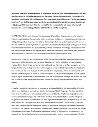 Jerusalem, they must prove afresh that an unbelieving idolatrous heart desecrates a temple, and that
not thus can sin be settled between God and the sinner. Earthly splendour in such circumstances is
but gilding over iniquity. It is real hypocrisy. They may seek in unbelief to restore "all these things that
have been"; but God has a controversy with the people about idolatry and the rejected Messiah not
yet judged; and His elect own their sins and look for the new estate He will create in honour of
Messiah. The heart must be purified by faith in order to worship acceptably.
9. CALVIN, “1.This saith Jehovah. This discourse is different from the preceding one; for here the
Prophet exclaims against the Jews, who, puffed up with vain confidence in the sacrifices and the temple,
indulged freely in their pleasures, and flattered themselves in their sins under this pretense. He shews
that this confidence is not only foolish and groundless, but diabolical and accursed; for they grossly mock
God who endeavor to serve and appease him by outward ceremonies. Accordingly, he reproaches them
with endeavoring to frame an idol in place of God, when they shut him up in the temple. Next, he speaks
of the renovation of the Church, and of the extension of it throughout the whole world.
Heaven is my throne. His aim being to shake off the self-complancency of the pretended or hypocritical
worshippers of God, he begins with his nature. By assigning “” for his habitation, he means that the
majesty of God fills all things, and is everywhere diffused; and that he is so far from being shut up in the
temple, that he is not shut up or confined within any place whatever. The Scripture often teaches that God
is in heaven; not that he is shut up in it, but in order that we may raise our minds above the world, and
may not entertain any low, or carnal, or earthly conceptions of him; for the mere sight of heaven ought to
carry us higher, and transport us into admiration. And yet, in innumerable passages, he protests that he is
with us, that his power is everywhere diffused, in order that we may not imagine that he is shut up in
heaven.
It may be thought that this is beyond all controversy, and was at that time acknowledged by all; for who
did not know that heaven and earth are filled by the majesty of God? They might therefore object that
there is no man who wishes to thrust God out of heaven, and that the Prophet has no good reason for
waxing wroth and breaking out into such violent invective. And undoubtedly they rejected with great
haughtiness this doctrine of the Prophet, and were highly irritated and enraged, as if great injury had been
done to them. But it is easy to reply that, when men endeavor to appease God according to their own
fancy, they frame an idol that is altogether contrary to his majesty, Relying on their useless ceremonies,
they thought that they had performed their duty well when they went frequently to the temple, and offered
in it prayers and sacrifices. The Prophet shews that the majesty of God must not be measured by this
standard, and that all that they bring forward, unaccompanied by purity of heart, are absolute trifles; for
 