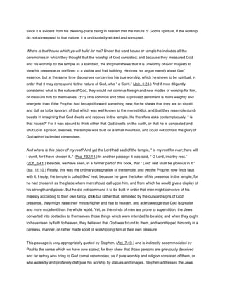 since it is evident from his dwelling-place being in heaven that the nature of God is spiritual, if the worship
do not correspond to that nature, it is undoubtedly wicked and corrupted.
Where is that house which ye will build for me? Under the word house or temple he includes all the
ceremonies in which they thought that the worship of God consisted; and because they measured God
and his worship by the temple as a standard, the Prophet shews that it is unworthy of God’ majesty to
view his presence as confined to a visible and frail building. He does not argue merely about God’
essence, but at the same time discourses concerning his true worship, which he shews to be spiritual, in
order that it may correspond to the nature of God, who “ a Spirit.” (Joh_4:24.) And if men diligently
considered what is the nature of God, they would not contrive foreign and new modes of worship for him,
or measure him by themselves. (217) This common and often expressed sentiment is more weighty and
energetic than if the Prophet had brought forward something new; for he shews that they are so stupid
and dull as to be ignorant of that which was well known to the merest idiot, and that they resemble dumb
beasts in imagining that God dwells and reposes in the temple. He therefore asks contemptuously, “ is
that house?” For it was absurd to think either that God dwells on the earth, or that he is concealed and
shut up in a prison. Besides, the temple was built on a small mountain, and could not contain the glory of
God within its limited dimensions.
And where is this place of my rest? And yet the Lord had said of the temple, “ is my rest for ever; here will
I dwell, for I have chosen it,.” (Psa_132:14.) In another passage it was said, “ O Lord, into thy rest.”
(2Ch_6:41.) Besides, we have seen, in a former part of this book, that “ Lord’ rest shall be glorious in it.”
(Isa_11:10.) Finally, this was the ordinary designation of the temple, and yet the Prophet now finds fault
with it. I reply, the temple is called God’ rest, because he gave the token of his presence in the temple; for
he had chosen it as the place where men should call upon him, and from which he would give a display of
his strength and power. But he did not command it to be built in order that men might conceive of his
majesty according to their own fancy, (218) but rather that, reminded by the outward signs of God’
presence, they might raise their minds higher and rise to heaven, and acknowledge that God is greater
and more excellent than the whole world. Yet, as the minds of men are prone to superstition, the Jews
converted into obstacles to themselves those things which were intended to be aids; and when they ought
to have risen by faith to heaven, they believed that God was bound to them, and worshipped him only in a
careless, manner, or rather made sport of worshipping him at their own pleasure.
This passage is very appropriately quoted by Stephen, (Act_7:49,) and is indirectly accommodated by
Paul to the sense which we have now stated; for they shew that those persons are grievously deceived
and far astray who bring to God carnal ceremonies, as if pure worship and religion consisted of them, or
who wickedly and profanely disfigure his worship by statues and images. Stephen addresses the Jews,
 