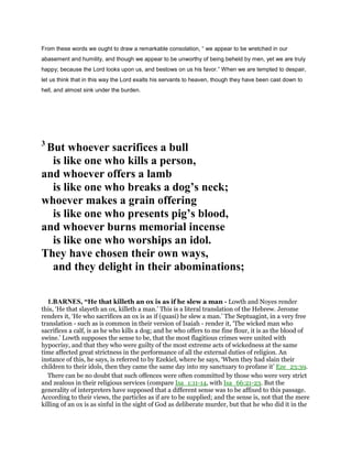 From these words we ought to draw a remarkable consolation, “ we appear to be wretched in our
abasement and humility, and though we appear to be unworthy of being beheld by men, yet we are truly
happy; because the Lord looks upon us, and bestows on us his favor.” When we are tempted to despair,
let us think that in this way the Lord exalts his servants to heaven, though they have been cast down to
hell, and almost sink under the burden.
3
But whoever sacrifices a bull
is like one who kills a person,
and whoever offers a lamb
is like one who breaks a dog’s neck;
whoever makes a grain offering
is like one who presents pig’s blood,
and whoever burns memorial incense
is like one who worships an idol.
They have chosen their own ways,
and they delight in their abominations;
1.BARNES, “He that killeth an ox is as if he slew a man - Lowth and Noyes render
this, ‘He that slayeth an ox, killeth a man.’ This is a literal translation of the Hebrew. Jerome
renders it, ‘He who sacrifices an ox is as if (quasi) he slew a man.’ The Septuagint, in a very free
translation - such as is common in their version of Isaiah - render it, ‘The wicked man who
sacrifices a calf, is as he who kills a dog; and he who offers to me fine flour, it is as the blood of
swine.’ Lowth supposes the sense to be, that the most flagitious crimes were united with
hypocrisy, and that they who were guilty of the most extreme acts of wickedness at the same
time affected great strictness in the performance of all the external duties of religion. An
instance of this, he says, is referred to by Ezekiel, where he says, ‘When they had slain their
children to their idols, then they came the same day into my sanctuary to profane it’ Eze_23:39.
There can be no doubt that such offences were often committed by those who were very strict
and zealous in their religious services (compare Isa_1:11-14, with Isa_66:21-23. But the
generality of interpreters have supposed that a different sense was to be affixed to this passage.
According to their views, the particles as if are to be supplied; and the sense is, not that the mere
killing of an ox is as sinful in the sight of God as deliberate murder, but that he who did it in the
 