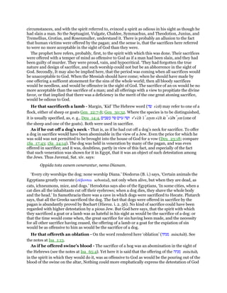circumstances, and with the spirit referred to, evinced a spirit as odious in his sight as though he
had slain a man. So the Septuagint, Vulgate, Chaldee, Symmachus, and Theodotion, Junius, and
Tremellius, Grotius, and Rosenmuller, understand it. There is probably an allusion to the fact
that human victims were offered by the pagan; and the sense is, that the sacrifices here referred
to were no more acceptable in the sight of God than they were.
The prophet here refers, probably, first, to the spirit with which this was done. Their sacrifices
were offered with a temper of mind as offensive to God as if a man had been slain, and they had
been guilty of murder. They were proud, vain, and hypocritical. ‘They had forgotten the true
nature and design of sacrifice, and such worship could not but be an abhorrence in the sight of
God. Secondly, It may also be implied here, that the period was coming when all sacrifices would
be unacceptable to God. When the Messiah should have come; when he should have made by
one offering a sufficent atonement for the sins of the whole world; then all bloody sacrifices
would be needless, and would be offensive in the sight of God. The sacrifice of an ox would be no
more acceptable than the sacrifice of a man; and all offerings with a view to propitiate the divine
favor, or that implied that there was a deficiency in the merit of the one great atoning sacrifice,
would be odious to God.
He that sacrificeth a lamb - Margin, ‘Kid’ The Hebrew word (‫שׂה‬ s'eh) may refer to one of a
flock, either of sheep or goats Gen_22:7-8; Gen_30:32. Where the species is to be distinguished,
it is usually specified, as, e. g., Deu_14:4, ‫כשׂבים‬ ‫שׂה‬ ‫עזים‬ ‫ושׂה‬ ve
s'eh ‛ı zzym s'eh kı s'abı ym (one of
the sheep and one of the goats). Both were used in sacrifice.
As if he cut off a dog’s neck - That is, as if he had cut off a dog’s neck for sacrifice. To offer
a dog in sacrifice would have been abominable in the view of a Jew. Even the price for which he
was sold was not permitted to be brought into the house of God for a vow (Deu_23:18; compare
1Sa_17:43; 1Sa_24:14). The dog was held in veneration by many of the pagan, and was even
offered in sacrifice; and it was, doubtless, partly in view of this fact, and especially of the fact
that such veneration was shown for it in Egypt, that it was an object of such detestation among
the Jews. Thus Juvenal, Sat. xiv. says:
Oppida tota canem venerantur, nemo Dianam.
‘Every city worships the dog; none worship Diana.’ Diodorus (B. i.) says, ‘Certain animals the
Egyptians greatly venerate (σέβονται sebontai), not only when alive, but when they are dead, as
cats, ichneumons, mice, and dogs.’ Herodotus says also of the Egyptians, ‘In some cities, when a
cat dies all the inhabitants cut off their eyebrows; when a dog dies, they shave the whole body
and the head.’ In Samothracia there was a cave in which dogs were sacrificed to Hecate. Plutarch
says, that all the Greeks sacrificed the dog. The fact that dogs were offered in sacrifice by the
pagan is abundantly proved by Bochart (Hieroz. i. 2. 56). No kind of sacrifice could have been
regarded with higher detestation by a pious Jew. But God here says, that the spirit with which
they sacrificed a goat or a lamb was as hateful in his sight as would be the sacrifice of a dog: or
that the time would come when, the great sacrifice for sin having been made, and the necessity
for all other sacrifice having ceased, the offering of a lamb or a goat for the expiation of sin
would be as offensive to him as would be the sacrifice of a dog.
He that offereth an oblation - On the word rendered here ‘oblation’ (‫מנחה‬ minchah). See
the notes at Isa_1:13.
As if he offered swine’s blood - The sacrifice of a hog was an abomination in the sight of
the Hebrews (see the notes at Isa_65:4). Yet here it is said that the offering of the ‫מנחה‬ minchah,
in the spirit in which they would do it, was as offensive to God as would be the pouring out of the
blood of the swine on the altar, Nothing could more emphatically express the detestation of God
 