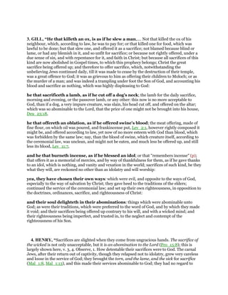 3. GILL, “He that killeth an ox, is as if he slew a man,.... Not that killed the ox of his
neighbour, which, according to law, he was to pay for; or that killed one for food, which was
lawful to be done; but that slew one, and offered it as a sacrifice; not blamed because blind or
lame, or had any blemish in it, and so unfit for sacrifice; or because not rightly offered, under a
due sense of sin, and with repentance for it, and faith in Christ; but because all sacrifices of this
kind are now abolished in Gospel times, to which this prophecy belongs; Christ the great
sacrifice being offered up; and therefore to offer sacrifice, which, notwithstanding the
unbelieving Jews continued daily, till it was made to cease by the destruction of their temple,
was a great offence to God; it was as grievous to him as offering their children to Moloch; or as
the murder of a man; and was indeed a trampling under foot the Son of God, and accounting his
blood and sacrifice as nothing, which was highly displeasing to God:
he that sacrificeth a lamb, as if he cut off a dog's neck; the lamb for the daily sacrifice,
morning and evening, or the passover lamb, or any other: this now is no more acceptable to
God, than if a dog, a very impure creature, was slain, his head cut off, and offered on the altar;
which was so abominable to the Lord, that the price of one might not be brought into his house,
Deu_23:18,
he that offereth an oblation, as if he offered swine's blood; the meat offering, made of
fine flour, on which oil was poured, and frankincense put, Lev_2:1, however rightly composed it
might be, and offered according to law, yet now of no more esteem with God than blood, which
was forbidden by the same law; nay, than the blood of swine, which creature itself, according to
the ceremonial law, was unclean, and might not be eaten, and much less be offered up, and still
less its blood, Lev_11:7,
and he that burneth incense, as if he blessed an idol; or that "remembers incense" (p);
that offers it as a memorial of mercies, and by way of thankfulness for them, as if he gave thanks
to an idol, which is nothing, and vanity and vexation in the world; sacrifices of such kind, be they
what they will, are reckoned no other than as idolatry and will worship:
yea, they have chosen their own ways: which were evil, and opposite to the ways of God,
especially to the way of salvation by Christ; they gave heed to the traditions of the elders;
continued the service of the ceremonial law; and set up their own righteousness, in opposition to
the doctrines, ordinances, sacrifice, and righteousness of Christ:
and their soul delighteth in their abominations: things which were abominable unto
God; as were their traditions, which were preferred to the word of God, and by which they made
it void; and their sacrifices being offered up contrary to his will, and with a wicked mind; and
their righteousness being imperfect, and trusted in, to the neglect and contempt of the
righteousness of his Son.
4. HENRY, “Sacrifices are slighted when they come from ungracious hands. The sacrifice of
the wicked is not only unacceptable, but it is an abomination to the Lord (Pro_15:8); this is
largely shown here, v. 3, 4. Observe, 1. How detestable their sacrifices were to God. The carnal
Jews, after their return out of captivity, though they relapsed not to idolatry, grew very careless
and loose in the service of God; they brought the torn, and the lame, and the sick for sacrifice
(Mal_1:8, Mal_1:13), and this made their services abominable to God; they had no regard to
 