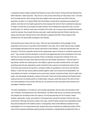 ( κακόζηλοι) wicked imitators polluted themselves by many child-murders, thinking that they followed their
father Abraham. Isaiah says that, “ they kill an ox, they do the same thing as if they slew a man;” (219) and
thus he shews that the Jews, though they had a religion which was peculiar and which God had
appointed, yet were in no respect better than the Gentiles, among whom everything was polluted and
profane, and were not more highly approved by God; because the name of God is profaned by hypocrisy
of religion not less than by corrupted and false worship. How necessary this admonition was, we have
formerly seen; for, while the Jews were convicted of all crimes, yet, so long as they concealed themselves
under this shadow, they thought that they were safe. Justly therefore does the Prophet meet them by
saying, that they gain nothing more by their attempts to appease God than if they sought to offer
sacrifices from the abominable sacrileges of the Gentiles.
And truly they have chosen their own ways. There are two interpretations of this passage; for the
antecedent to the pronoun may either be the Gentiles or the Jews; that is, either that the Jews mingled
and entangled themselves with the wicked ceremonies of the Gentiles, or that they followed their own
inventions. The former exposition would not be inappropriate, were it not that it is unnatural, because the
word “” has not been formerly expressed. It was the most aggravated part of the wickedness of the Jews,
that they not only abused the pure worship of God, but likewise, through their contempt of the Law,
defiled the temple and every other place by wicked and abominable superstitions. They built altars on
high places, planted and reared groves, took delight in games and public entertainments, and copied
everything else that was appointed by public authority for the purpose of corrupting the hearts of men.
Thus there was produced among them a confused medley of superstitions, such as we now behold in
Popery, in which we see various patches sewed together, taken out of every kind of superstitions, not
only heathen and Jewish, but likewise such as have been recently contrived by Satan, that he might more
easily, and with greater plausibility, impose on the world. These and similar practices the Prophet would
justly pronounce to be doubly worthy of condemnation, because, while they boast of the name of God,
and make profession of his worship, still they are not ashamed to stain and pollute that worship by the
sacrileges of idolatrous nations.
The other interpretation is not obscure, and is equally appropriate, that the Jews were devoted to their
own inventions, and followed their own abominations, He affirms that they do not worship God sincerely,
who despise him according to their own caprice, not only because they are full of avarice, hatred,
ambition, dishonesty, cruelty, and extortion, but because they corrupt the worship of God by their own
contrivances. Although the pronoun refers to the Jews, yet the Prophet condemns all superstitions which
they had borrowed from the heathen nations. Consequently, there is little difference between the two
interpretations; for he merely teaches that, because they have insolently and rebelliously shaken off the
yoke of God, because wickedness openly prevails among them, everything that proceeds from them is
 