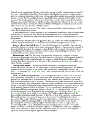 Yahweh would appear in their behalf, and that they should be under his protecting care though
they were cast out by their brethren. To whom this refers has been a question with expositors,
and it is perhaps not possible to determine with certainty. Rosenmuller supposes that it refers to
the pious whom the ‘Jews and Benjaminites repelled from the worship of the temple.’ Grotius
supposes that it refers to those ‘who favored Onias;’ that is, in the time of Antiochus Epiphanes.
Vitringa supposes that the address is to the apostles, disciples, and followers of the Lord Jesus;
and that it refers to the persecution which would be excited against them by the Jewish people.
This seems to me to be the most probable opinion:
1. Because the whole structure of the chapter (see the analysis) seems to refer to the period
when the Messiah should appear.
2. Because the state of things described in this verse exactly accords with what occurred on the
introduction of Christianity. They who embraced the Messiah were excommunicated and
persecuted; and they who did it believed, or professed to believe, that they were doing it for the
glory of God.
3. The promise that Yahweh would appear for their joy, and for the confusion of their foes, is
one that had a clear fulfillment in his interposition in behalf of the persecuted church.
Your brethren that hated you - No hatred of others was ever more bitter than was that
evinced by the Jews for those of their nation who embraced Jesus of Nazareth as the Messiah. If
this refers to his time, then the language is plain. But to whatever time it refers, it describes a
state of things where the pious part of the nation was persecuted and opposed by those who
were their kinsmen according to the flesh.
That cast you out - The word used here is one that is commonly employed to denote
excommunication or exclusion from the privileges connected with the public worship of God. It
is language which will accurately describe the treatment which the apostles and the early
diciples of the Redeemer received at the hand of the Jewish people (see Joh_16:2, and the Acts
of the Apostles generally).
For my name’s sake - This language closely resembles that which the Saviour used
respecting his own disciples and the persecutions to which they would be exposed: ‘But all these
things will they do unto you for my name’s sake, because they know not him that sent me’
(Joh_15:21; compare Mat_10:22; Mat_24:9). I have no doubt that this refers to that period, and
to those scenes.
Said, Let the Lord be glorified - That is, they profess to do it to honor God; or because
they suppose that he requires it. Or it means, that even while they were engaged in this cruel
persecution, and these acts of excommunicating their brethren, they professed to be serving
God, and manifested great zeal in his cause. This has commonly been the case with persecutors.
The most malignant and cruel persecutions of the friends of God have been originated under the
pretext of great zeal in his service, and with a professed desire to honor his name. So it was with
the Jews when they crucified the Lord Jesus. So it is expressly said it would be when his
disciples would be excommunicated and put to death Joh_16:2. So it was in fact in the
persecutions excited by the Jews against the apostles and early Christians (see Act_6:13-14;
Act_21:28-31). So it was in all the persecutions of the Waldenses by the Papists; in all the
horrors of the Inquisition; in all the crimes of the Duke of Alva. So it was in the bloody reign of
Mary; and so it has ever been in all ages and in all countries where Christians have been
persecuted. The people of God have suffered most from those who have been conscientious
persecutors; and the most malignant foes of the church have been found in the church,
persecuting true Christians under great pretence of zeal for the purity of religion. It is no
evidence of piety that a man is full of conscientious zeal against those whom he chooses to
regard as heretics. And it should always be regarded as proof of a bad heart, and a bad cause,
when a man endeavors to inflict pain and disgrace on others, on account of their religious
opinions, under pretence of great regard for the honor of God.
 