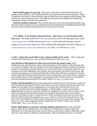 But he shall appear to your joy - The sense is, that God would manifest himself to his
people as their vindicator, and would ultimately rescue them from their persecuting foes. If this
is applied to Christians, it means that the cause in which they were engaged would triumph. This
has been the case in all persecutions. The effect has always been the permanent triumph and
estalishment of the cause that was persecuted.
And they shall be ashamed - How true this has been of the Jews that persecuted the early
Christians! How entirely were they confounded and overwhelmed! God established permanently
the persecuted; he scattered the persecutors to the ends of the earth!
2. CLARKE, “Your brethren that hated you - said “Say ye to your brethren that
hate you” - The Syriac reads ‫אמרו‬‫לאחיכם‬ imru laacheychem; and so the Septuagint, Edit. Comp.
ειπατε αδελφοις ᆓµων· and MS. Marchal. has αδελφοις· and so Cyril and Procopius read and
explain it. It is not easy to make sense of the reading of the Septuagint in the other editions; ειπα
τε αδελφοι ᅧµων τοις µισουσιν ᆓµας· but for ᅧµων, our, MS. 1. D. 2 also has ᆓµων, your.
3. GILL, “Hear the word of the Lord, ye that tremble at his word,.... This is said to the
comfort of the believing Jews, who are thus described; See Gill on Isa_66:2,
your brethren that hated you, that cast you out for my name's sake; as the
unbelieving Jews, the Pharisees; and so Jarchi interprets it of the children of the Pharisee, that
say, Depart, ye defiled; who were brethren to them that believed in Christ, by blood, by birth, by
country, yet hated them, though without cause; as they did Christ, in whom they believed; and
cast them out of their affections, and company, and conversation; out of their own houses, and
out of the synagogues; excommunicated them from fellowship with them, and that for the sake
of their believing in Christ, and professing his name; having made a law, that whoever confessed
him should be put out of the synagogue, or excommunicated; and the word here used signifies
that excommunication among the Jews called "niddui"; see Joh_15:19 these said,
let the Lord be glorified; that is, they pretended, by all this hatred of and aversion to those of
their brethren that believed in Christ, and by their persecution of them, that all their desire and
design were the glory of God, imagining that, in so doing, they did God good service; see
Joh_16:2. R. Moses the priest (not the Egyptian, or Maimonides, as some commentators
suggest) thinks the sense is, that these unbelievers complained, as if the Lord was "heavy" unto
them, and imposed burdensome precepts and commands upon them they were not able to
perform; and which, he says, is always the sense of the word when in this form; but Aben Ezra
observes, that he forgot the passage in Job_14:21, where it is used in the sense of honour and
glory. This sense Kimchi also takes notice of; but seems not to be the sense of the passage; and,
were it so, it was a false suggestion of those unbelievers; for Christ's "yoke is easy, and his
burden light", Mat_11:30, see Joh_6:60,
but he shall appear to your joy, and they shall be ashamed: that is, the Lord shall
appear, either in a providential way, as he did for the Christians at Jerusalem, before the
destruction of it; directing them to go out from thence, as they did, to a place called Pella, where
they were safe, and had a sufficiency of good things; while the unbelieving Jews were closely
 