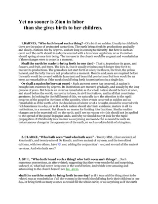 Yet no sooner is Zion in labor
than she gives birth to her children.
1.BARNES, “Who hath heard such a thing? - Of a birth so sudden. Usually in childbirth
there are the pains of protracted parturition. The earth brings forth its productions gradually
and slowly. Nations rise by degrees, and are long in coming to maturity. But here is such an
event as if the earth should in a day be covered with a luxurious vegetation, or as if a nation
should spring at once into being. The increase in the church would be as great and wonderful as
if these changes were to occur in a moment.
Shall the earth be made to bring forth in one day? - That is, to produce its grass, and
flowers, and fruit, and trees. The idea is, that it usually requires much longer time for it to
mature its productions. The germ does not start forth at once; the flower, the fruit, the yellow
harvest, and the lofty tree are not produced in a moment. Months and years are required before
the earth would be covered with its luxuriant and beautiful productions But here would be an
event as remarkable as if the earth should bring forth its productions in a single day.
Or shall a nation be born at once? - Such an event never has occurred. A nation is
brought into existence by degrees. Its institutions are matured gradually, and usually by the long
process of years. But here is an event as remarkable as if a whole nation should be born at once,
and stand before the world, mature in its laws, its civil institutions, and in all that constitutes
greatness. In looking for the fulfillment of this, we naturally turn the attention to the rapid
progress of the gospel in the times of the apostles, when events occurred as sudden and as
remarkable as if the earth, after the desolation of winter or of a drought, should be covered with
rich luxuriance in a day, or as if a whole nation should start into existence, mature in all its
institutions, in a moment. But there is no reason for limiting it to that time. Similar sudden
changes are to be expected still on the earth; and I see no reason why this should not be applied
to the spread of the gospel in pagan lands, and why we should not yet look for the rapid
propagation of Christianity in a manner as surprising and wonderful as would be such an
instantaneous change in the appearance of the earth, or such a sudden birth of a kingdom.
2. CLARKE, “Who hath seen “And who hath seen” - Twenty MSS., (four ancient), of
Kennicott’s, and twenty-nine of De Rossi’s, and two ancient of my own, and the two oldest
editions, with two others, have ‫ומי‬ umi, adding the conjunction ‫ו‬ vau; and so read all the ancient
versions. And who hath seen?
3. GILL, “Who hath heard such a thing? who hath seen such things?.... Such
numerous conversions, as after related; suggesting that they were wonderful and surprising,
unheard of, what had never been seen in the world before, and which were amazing and
astonishing to the church herself; see Isa_49:21,
shall the earth be made to bring forth in one day? as if it was said the thing about to be
related was as wonderful as if all the women in the world should bring forth their children in one
day, or bring forth as many at once as would fill the whole earth; or as surprising as if the earth
 