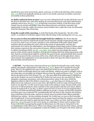 should all at once send out its herbs, plants, and trees, as it did on the third day of the creation,
Gen_1:11 which now gradually spring up, some in one month, and some in another, and some
are months in their production:
or shall a nation be born at once? was ever such a thing heard of? yet this will be the case of
the Jews in the latter day, when they shall be all converted and saved; and which shall be done
suddenly and at once; see Hos_1:10, of which the conversion of them, in the first times of the
Gospel, was an earnest and pledge, when three thousand were convinced, converted, and
regenerated, in one day, under one sermon; and at another time, under the word, two thousand,
if not five thousand: thus Christ had,
from the womb of the morning, or at the first break of the Gospel day, "the dew of his
youth", or numbers of souls born again to him, like the drops of the morning dew; see Act_2:41,
for as soon as Zion travailed she brought forth her children; this shows that the
preceding verse must be understood of some travail and pain, though comparatively little, and
so soon over, that it was as if none; and this is to be understood of the pains which Gospel
ministers take in preaching the word, which is the means of regeneration, and they the
instruments of it; and so are called fathers, who through the Gospel beget souls to Christ; and of
their anxious concern for the conversion of sinners, and the formation of Christ in them, which
is called a travailing in birth; see 1Pe_1:23, Rom_8:22 and it may also design the earnest
prayers of the church and its members, striving and wrestling with God, being importunate with
him, that the word preached might be useful for the good of souls; and particularly their earnest
and fervent prayers for the conversion of the Jews, which will soon be brought about, when a
spirit of grace and supplication is not only poured on them, but upon the saints in general, to
pray fervently and earnestly for it.
4. HENRY , “Let them know that God will set up a church for himself in the world, which
shall be abundantly replenished in a little time (Isa_66:7): Before she travailed she brought
forth. This is to be applied in the type to the deliverance of the Jews out of their captivity in
Babylon, which was brought about very easily and silently, without any pain or struggle, such as
was when they were brought out of Egypt; that was done by might and power (Deu_4:34), but
this by the Spirit of the Lord of hosts, Zec_4:6. The man-child of the deliverance is rejoiced in,
and yet the mother was never in labour for it; before her pain came she was delivered. This is
altogether surprising, uncommon, and without precedent, unless in the story which the
Egyptian midwives told of the Hebrew women (Exo_1:19), that they were lively and were
delivered ere the midwives came in unto them. But shall the earth be made to bring forth her
fruits in one day? No, it is the work of some weeks in the spring to renew the face of the earth
and cover it with its products. Some read this to the same purport with the next clause, Shall a
land be brought forth in one day, or shall a nation be born at once? Is it to be imagined that a
woman at one birth should bring children sufficient to people a country and that they should in
an instant grow up to maturity? No; something like this was done in the creation; but God has
since rested from all such works, and leaves second causes to produce their effects gradually.
Nihil facit per saltum - He does nothing abruptly. Yet, in this case, as soon as Zion travailed
she brought forth. Cyrus's proclamation was no sooner issued out than the captives were formed
into a body and were ready to make the best of their way to their own land. And the reason is
given (Isa_66:9), because it is the Lord's doing; he undertakes it whose work is perfect. If he
bring to the birth in preparing his people for deliverance, he will cause to bring forth in the
accomplishment of the deliverance. When every thing is ripe and ready for their release, and the
number of their months is accomplished, so that the children are brought to the birth, shall not
 