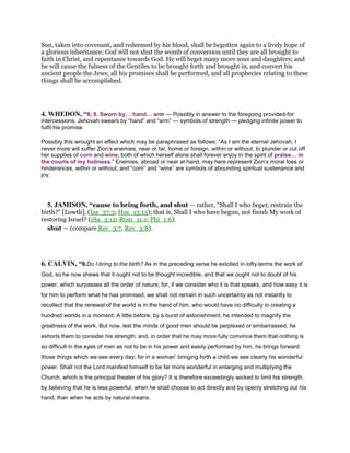 Son, taken into covenant, and redeemed by his blood, shall be begotten again to a lively hope of
a glorious inheritance; God will not shut the womb of conversion until they are all brought to
faith in Christ, and repentance towards God. He will beget many more sons and daughters; and
he will cause the fulness of the Gentiles to be brought forth and brought in, and convert his
ancient people the Jews; all his promises shall be performed, and all prophecies relating to these
things shall be accomplished.
4. WHEDON, “8, 9. Sworn by hand arm — Possibly in answer to the foregoing provided-for
intercessions, Jehovah swears by “hand” and “arm” — symbols of strength — pledging infinite power to
fulfil his promise.
Possibly this wrought an effect which may be paraphrased as follows: “As I am the eternal Jehovah, I
never more will suffer Zion’s enemies, near or far, home or foreign, within or without, to plunder or cut off
her supplies of corn and wine, both of which herself alone shall forever enjoy in the spirit of praise in
the courts of my holiness.” Enemies, abroad or near at hand, may here represent Zion’s moral foes or
hinderances, within or without; and “corn” and “wine” are symbols of abounding spiritual sustenance and
joy.
5. JAMISON, “cause to bring forth, and shut — rather, “Shall I who beget, restrain the
birth?” [Lowth], (Isa_37:3; Hos_13:13); that is, Shall I who have begun, not finish My work of
restoring Israel? (1Sa_3:12; Rom_11:1; Phi_1:6).
shut — (compare Rev_3:7, Rev_3:8).
6. CALVIN, “9.Do I bring to the birth? As in the preceding verse he extolled in lofty terms the work of
God, so he now shews that it ought not to be thought incredible, and that we ought not to doubt of his
power, which surpasses all the order of nature; for, if we consider who it is that speaks, and how easy it is
for him to perform what he has promised, we shall not remain in such uncertainty as not instantly to
recollect that the renewal of the world is in the hand of him, who would have no difficulty in creating a
hundred worlds in a moment. A little before, by a burst of astonishment, he intended to magnify the
greatness of the work. But now, lest the minds of good men should be perplexed or embarrassed, he
exhorts them to consider his strength; and, in order that he may more fully convince them that nothing is
so difficult in the eyes of men as not to be in his power and easily performed by him, he brings forward
those things which we see every day; for in a woman’ bringing forth a child we see clearly his wonderful
power. Shall not the Lord manifest himself to be far more wonderful in enlarging and multiplying the
Church, which is the principal theater of his glory? It is therefore exceedingly wicked to limit his strength,
by believing that he is less powerful, when he shall choose to act directly and by openly stretching out his
hand, than when he acts by natural means.
 