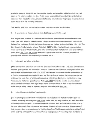 prophet is speaking, both in this and the preceding chapter: and so sudden will be its arrival, that it will
seem as if “a nation were born in a day.” To this period we should look forward with joy: and whatever
occasions there may be for sorrow, on account of existing circumstances, the prospect of such a glorious
event should fill us with heavenly consolation.
That we may enter more fully into the exhortation in our text, we shall set before you,
I. A general view of the consolations which God has prepared for his people—
God delights in the character of a comforter: he calls himself “The Comforter of all them that are cast
down:” yea, each person of the ever-blessed Trinity is expressly designated by this title: “The God and
Father of our Lord Jesus Christ is the Father of mercies, and the God of all comfort [Note: 2Co_1:3.]:” The
Lord Jesus is “the Consolation of Israel [Note: Luk_2:25.]:” and the Holy Spirit is yet more particularly
made known to us as “The Comforter, (that other Comforter,) whom the Father will send to us in Christ’s
name [Note: Joh_14:16; Joh_14:26.].” And well is God set forth under this character, since he has
prepared most abundant and “everlasting consolation” for us,
1. In the work and offices of his Son—
[What is there which fallen man can want, that is not treasured up for us in the Lord Jesus Christ? Are we
ignorant, guilty, polluted, and enslaved? “Christ is of God made unto us wisdom, and righteousness, and
sanctification, and redemption [Note: 1Co_1:30.]:” he is a Priest, on purpose to make atonement for us;
a Prophet, on purpose to teach us by his word and Spirit; a King, on purpose that he may rule over us
and in us. In a word, there is “all fulness treasured up in Him [Note: Col_1:19.],” in order that we may
“receive out of His fulness grace for grace [Note: Joh_1:16.].” Hence the Apostle, assuming it as an
obvious and acknowledged truth, urges it as a motive to universal love; “If there be any consolation in
Christ, fulfil ye my joy,” being all in perfect unity with each other [Note: Php_2:1-2.].]
2. In the fulness and stability of his covenant—
[The “everlasting covenant,” which from all eternity was made between the Father and the Son, was
“ordered in all things and sure [Note: 2Sa_23:5.].” There is not any thing we desire, but there is the most
abundant provision made for it by many and repeated promises, all of which he has confirmed to us by
the most solemn oath. Hear, O heavens, and give ear, O earth! Jehovah covenants; Jehovah swears!
And wherefore does he so condescend to the infirmities of men? Is it to guard against a versatility of mind
on his part? No; but to comfort us under our fears of his displeasure: “being willing more abundantly to
 