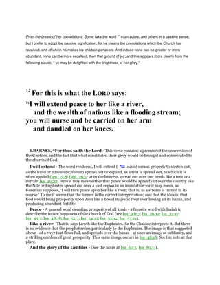 From the breast of her consolations. Some take the word “” in an active, and others in a passive sense;
but I prefer to adopt the passive signification; for he means the consolations which the Church has
received, and of which he makes his children partakers. And indeed none can be greater or more
abundant, none can be more excellent, than that ground of joy; and this appears more clearly from the
following clause, “ ye may be delighted with the brightness of her glory.”
12
For this is what the LORD says:
“I will extend peace to her like a river,
and the wealth of nations like a flooding stream;
you will nurse and be carried on her arm
and dandled on her knees.
1.BARNES, “For thus saith the Lord - This verse contains a promise of the conversion of
the Gentiles, and the fact that what constituted their glory would be brought and consecrated to
the church of God.
I will extend - The word rendered, I will extend ( ‫נטה‬ natʖah) means properly to stretch out,
as the hand or a measure; then to spread out or expand, as a tent is spread out, to which it is
often applied Gen_12:8; Gen_26:5; or to the heavens spread out over our heads like a tent or a
curtain Isa_40:22. Here it may mean either that peace would be spread out over the country like
the Nile or Euphrates spread out over a vast region in an inundation; or it may mean, as
Gesenius supposes, ‘I will turn peace upon her like a river; that is, as a stream is turned in its
course.’ To me it seems that the former is the correct interpretation; and that the idea is, that
God would bring prosperity upon Zion like a broad majestic river overflowing all its banks, and
producing abundant fertility.
Peace - A general word denoting prosperity of all kinds - a favorite word with Isaiah to
describe the future happiness of the church of God (see Isa_9:6-7; Isa_26:12; Isa_32:17;
Isa_45:7; Isa_48:18; Isa_52:7; Isa_54:13; Isa_55:12; Isa_57:19).
Like a river - That is, says Lowth like the Euphrates. So the Chaldee interprets it. But there
is no evidence that the prophet refers particularly to the Euphrates. The image is that suggested
above - of a river that flows full, and spreads over the banks - at once an image of sublimity, and
a striking emblem of great prosperity. This same image occurs in Isa_48:18. See the note at that
place.
And the glory of the Gentiles - (See the notes at Isa_60:5, Isa_60:11).
 