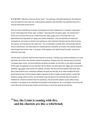 6. CALVIN, “14.And ye shall see. By the word “” he expresses undoubted experience, that believers
may not doubt as to the result, but, embracing this prediction with full belief, may patiently endure for a
time the barrenness of the Church.
And your bones shall flourish as grass. He illustrates his former statement by a metaphor, saying that “
bones” shall regain their former vigor, as faded “” becomes fresh and green again. He mentions the “”
which are commonly dried up by a melancholy spirit, (Pro_17:22,) and, on the other hand, are
replenished and invigorated by a happy and cheerful disposition. Thus he describes an ardent and
invaluable joy, and seems to allude to the sadness by which believers had been almost dried up during
the captivity, and had become like dead men. The Lord therefore comforts them, and promises that the
Church shall flourish, and shall abound in everything that is desirable; as if bones, that wanted moisture,
should regain their former vigor, or as grass, which appears to be dead during the winter, recovers its
freshness every year.
And the hand of Jehovah shall be known toward his servants. That they may cherish confidence, he nexts
bids them rise to God, who will then reveal his assistance. It follows from this, that the hand of God has
not always been known, but has sometimes remained concealed, as if he had no care about his people.
At first sight, he appeared to have cast them off; for Daniel, and other good men, (Dan_1:6,) not less than
Zedekiah, (Jer_52:9,) were carried into captivity. He says, that when the fine weather shall smile upon
them, there shall be such a distinction between the good and the bad, as to make manifest this hand,
which formerly was in some measure hidden; because he will no longer conceal himself, or permit the
wicked to ravage without control, but will openly shew how great is his solicitude about his people. If
therefore for a time the enemies have the superiority, and pursue their lawless course without being
punished, if we appear to be overlooked and destitute of all assistance, let us not despair; for the time will
come when the Lord will reveal himself, and will rescue us from their assaults and tyranny.
15
See, the LORD is coming with fire,
and his chariots are like a whirlwind;
 