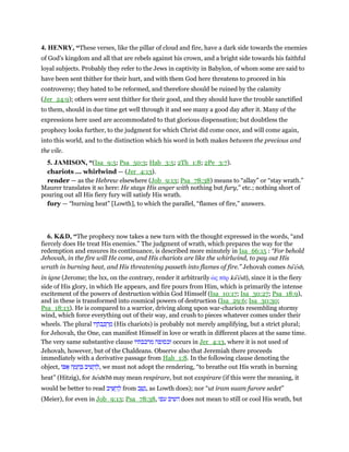 4. HENRY, “These verses, like the pillar of cloud and fire, have a dark side towards the enemies
of God's kingdom and all that are rebels against his crown, and a bright side towards his faithful
loyal subjects. Probably they refer to the Jews in captivity in Babylon, of whom some are said to
have been sent thither for their hurt, and with them God here threatens to proceed in his
controversy; they hated to be reformed, and therefore should be ruined by the calamity
(Jer_24:9); others were sent thither for their good, and they should have the trouble sanctified
to them, should in due time get well through it and see many a good day after it. Many of the
expressions here used are accommodated to that glorious dispensation; but doubtless the
prophecy looks further, to the judgment for which Christ did come once, and will come again,
into this world, and to the distinction which his word in both makes between the precious and
the vile.
5. JAMISON, “(Isa_9:5; Psa_50:3; Hab_3:5; 2Th_1:8; 2Pe_3:7).
chariots ... whirlwind — (Jer_4:13).
render — as the Hebrew elsewhere (Job_9:13; Psa_78:38) means to “allay” or “stay wrath.”
Maurer translates it so here: He stays His anger with nothing but fury,” etc.; nothing short of
pouring out all His fiery fury will satisfy His wrath.
fury — “burning heat” [Lowth], to which the parallel, “flames of fire,” answers.
6. K&D, “The prophecy now takes a new turn with the thought expressed in the words, “and
fiercely does He treat His enemies.” The judgment of wrath, which prepares the way for the
redemption and ensures its continuance, is described more minutely in Isa_66:15 : “For behold
Jehovah, in the fire will He come, and His chariots are like the whirlwind, to pay out His
wrath in burning heat, and His threatening passeth into flames of fire.” Jehovah comes ba'esh,
in igne (Jerome; the lxx, on the contrary, render it arbitrarily ᆞς πሞρ ka'esh), since it is the fiery
side of His glory, in which He appears, and fire pours from Him, which is primarily the intense
excitement of the powers of destruction within God Himself (Isa_10:17; Isa_30:27; Psa_18:9),
and in these is transformed into cosmical powers of destruction (Isa_29:6; Isa_30:30;
Psa_18:13). He is compared to a warrior, driving along upon war-chariots resembling stormy
wind, which force everything out of their way, and crush to pieces whatever comes under their
wheels. The plural ‫יו‬ ָ‫ּת‬‫ב‬ ְⅴ ְ‫ר‬ ַ‫מ‬ (His chariots) is probably not merely amplifying, but a strict plural;
for Jehovah, the One, can manifest Himself in love or wrath in different places at the same time.
The very same substantive clause ‫מרכבתיו‬ ‫וכסופה‬ occurs in Jer_4:13, where it is not used of
Jehovah, however, but of the Chaldeans. Observe also that Jeremiah there proceeds
immediately with a derivative passage from Hab_1:8. In the following clause denoting the
object, ‫וֹ‬ ፍ ‫ה‬ ָ‫מ‬ ֵ‫ח‬ ְ ‫יב‬ ִ‫שׁ‬ ָ‫ה‬ ְ‫,ל‬ we must not adopt the rendering, “to breathe out His wrath in burning
heat” (Hitzig), for heshı̄bh may mean respirare, but not exspirare (if this were the meaning, it
would be better to read ‫יב‬ ִ ַ‫ה‬ ְ‫ל‬ from ‫ב‬ ַ‫שׁ‬ָ‫,נ‬ as Lowth does); nor “ut iram suam furore sedet”
(Meier), for even in Job_9:13; Psa_78:38, ‫עפו‬ ‫השיב‬ does not mean to still or cool His wrath, but
 