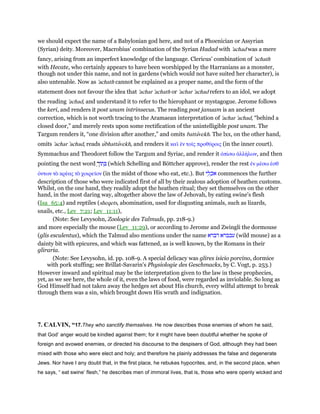 we should expect the name of a Babylonian god here, and not of a Phoenician or Assyrian
(Syrian) deity. Moreover, Macrobius' combination of the Syrian Hadad with 'achad was a mere
fancy, arising from an imperfect knowledge of the language. Clericus' combination of 'achath
with Hecate, who certainly appears to have been worshipped by the Harranians as a monster,
though not under this name, and not in gardens (which would not have suited her character), is
also untenable. Now as 'achath cannot be explained as a proper name, and the form of the
statement does not favour the idea that 'achar 'achath or 'achar 'achad refers to an idol, we adopt
the reading 'achad, and understand it to refer to the hierophant or mystagogue. Jerome follows
the keri, and renders it post unam intrinsecus. The reading post januam is an ancient
correction, which is not worth tracing to the Aramaean interpretation of 'achar 'achad, “behind a
closed door,” and merely rests upon some rectification of the unintelligible post unam. The
Targum renders it, “one division after another,” and omits battavekh. The lxx, on the other hand,
omits 'achar 'achad, reads ubhattavekh, and renders it καᆳ ᅚν τοሏς προθύροις (in the inner court).
Symmachus and Theodoret follow the Targum and Syriac, and render it ᆆπίσω ᅊλλήλων, and then
pointing the next word ‫תוֹ‬ ְְ‫ך‬ (which Schelling and Böttcher approve), render the rest ᅚν µέσω ᅚσθ
όντων τᆵ κρέας τᆵ χοιρεሏον (in the midst of those who eat, etc.). But ‫י‬ ֵ‫ל‬ ְ‫ּכ‬‫א‬ commences the further
description of those who were indicated first of all by their zealous adoption of heathen customs.
Whilst, on the one hand, they readily adopt the heathen ritual; they set themselves on the other
hand, in the most daring way, altogether above the law of Jehovah, by eating swine's flesh
(Isa_65:4) and reptiles (sheqets, abomination, used for disgusting animals, such as lizards,
snails, etc., Lev_7:21; Lev_11:11),
(Note: See Levysohn, Zoologie des Talmuds, pp. 218-9.)
and more especially the mouse (Lev_11:29), or according to Jerome and Zwingli the dormouse
(glis esculentus), which the Talmud also mentions under the name ‫דברא‬ ‫עכברא‬ (wild mouse) as a
dainty bit with epicures, and which was fattened, as is well known, by the Romans in their
gliraria.
(Note: See Levysohn, id. pp. 108-9. A special delicacy was glires isicio porcino, dormice
with pork stuffing; see Brillat-Savarin's Physiologie des Geschmacks, by C. Vogt, p. 253.)
However inward and spiritual may be the interpretation given to the law in these prophecies,
yet, as we see here, the whole of it, even the laws of food, were regarded as inviolable. So long as
God Himself had not taken away the hedges set about His church, every wilful attempt to break
through them was a sin, which brought down His wrath and indignation.
7. CALVIN, “17.They who sanctify themselves. He now describes those enemies of whom he said,
that God’ anger would be kindled against them; for it might have been doubtful whether he spoke of
foreign and avowed enemies, or directed his discourse to the despisers of God, although they had been
mixed with those who were elect and holy; and therefore he plainly addresses the false and degenerate
Jews. Nor have I any doubt that, in the first place, he rebukes hypocrites, and, in the second place, when
he says, “ eat swine’ flesh,” he describes men of immoral lives, that is, those who were openly wicked and
 