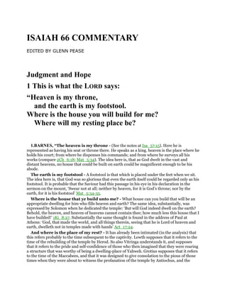 ISAIAH 66 COMMENTARY
EDITED BY GLENN PEASE
Judgment and Hope
1 This is what the LORD says:
“Heaven is my throne,
and the earth is my footstool.
Where is the house you will build for me?
Where will my resting place be?
1.BARNES, “The heaven is my throne - (See the notes at Isa_57:15). Here he is
represented as having his seat or throne there. He speaks as a king. heaven is the place where he
holds his court; from where he dispenses his commands; and from where he surveys all his
works (compare 2Ch_6:18; Mat_5:34). The idea here is, that as God dwelt in the vast and
distant heavens, no house that could be built on earth could be magnificent enough to be his
abode.
The earth is my footstool - A footstool is that which is placed under the feet when we sit.
The idea here is, that God was so glorious that even the earth itself could be regarded only as his
footstool. It is probable that the Saviour had this passage in his eye in his declaration in the
sermon on the mount, ‘Swear not at all; neither by heaven, for it is God’s throne; nor by the
earth, for it is his footstool’ Mat_5:34-35.
Where is the house that ye build unto me? - What house can you build that will be an
appropriate dwelling for him who fills heaven and earth? The same idea, substantially, was
expressed by Solomon when he dedicated the temple: ‘But will God indeed dwell on the earth?
Behold, the heaven, and heaven of heavens cannot contain thee; how much less this house that I
have builded!’ 1Ki_8:27. Substantially the same thought is found in the address of Paul at
Athens: ‘God, that made the world, and all things therein, seeing that he is Lord of heaven and
earth, dwelleth not in temples made with hands’ Act_17:24.
And where is the place of my rest? - It has already been intimated (in the analysis) that
this refers probably to the time subsequent to the captivity. Lowth supposes that it refers to the
time of the rebuilding of the temple by Herod. So also Vitringa understands it, and supposes
that it refers to the pride and self-confidence of those who then imagined that they were rearing
a structure that was worthy of being a dwelling-place of Yahweh. Grotius supposes that it refers
to the time of the Maccabees, and that it was designed to give consolation to the pious of those
times when they were about to witness the profanation of the temple by Antiochus, and the
 