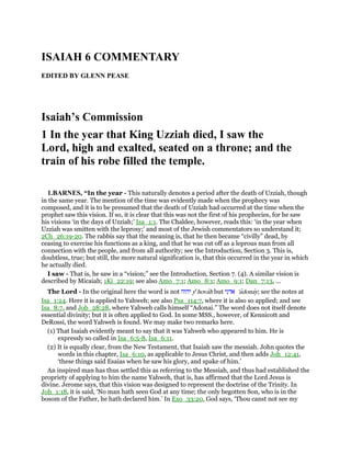 ISAIAH 6 COMMENTARY
EDITED BY GLENN PEASE
Isaiah’s Commission
1 In the year that King Uzziah died, I saw the
Lord, high and exalted, seated on a throne; and the
train of his robe filled the temple.
1.BARNES, “In the year - This naturally denotes a period after the death of Uzziah, though
in the same year. The mention of the time was evidently made when the prophecy was
composed, and it is to be presumed that the death of Uzziah had occurred at the time when the
prophet saw this vision. If so, it is clear that this was not the first of his prophecies, for he saw
his visions ‘in the days of Uzziah;’ Isa_1:1. The Chaldee, however, reads this: ‘in the year when
Uzziah was smitten with the leprosy;’ and most of the Jewish commentators so understand it;
2Ch_26:19-20. The rabbis say that the meaning is, that he then became “civilly” dead, by
ceasing to exercise his functions as a king, and that he was cut off as a leprous man from all
connection with the people, and from all authority; see the Introduction, Section 3. This is,
doubtless, true; but still, the more natural signification is, that this occurred in the year in which
he actually died.
I saw - That is, he saw in a “vision;” see the Introduction, Section 7. (4). A similar vision is
described by Micaiah; 1Ki_22:19; see also Amo_7:1; Amo_8:1; Amo_9:1; Dan_7:13, ...
The Lord - In the original here the word is not ‫יהוה‬ ye
hovah but ‫אדני‬ 'adonay; see the notes at
Isa_1:24. Here it is applied to Yahweh; see also Psa_114:7, where it is also so applied; and see
Isa_8:7, and Job_28:28, where Yahweh calls himself “Adonai.” The word does not itself denote
essential divinity; but it is often applied to God. In some MSS., however, of Kennicott and
DeRossi, the word Yahweh is found. We may make two remarks here.
(1) That Isaiah evidently meant to say that it was Yahweh who appeared to him. He is
expressly so called in Isa_6:5-8, Isa_6:11.
(2) It is equally clear, from the New Testament, that Isaiah saw the messiah. John quotes the
words in this chapter, Isa_6:10, as applicable to Jesus Christ, and then adds Joh_12:41,
‘these things said Esaias when he saw his glory, and spake of him.’
An inspired man has thus settled this as referring to the Messiah, and thus had established the
propriety of applying to him the name Yahweh, that is, has affirmed that the Lord Jesus is
divine. Jerome says, that this vision was designed to represent the doctrine of the Trinity. In
Joh_1:18, it is said, ‘No man hath seen God at any time; the only begotten Son, who is in the
bosom of the Father, he hath declared him.’ In Exo_33:20, God says, ‘Thou canst not see my
 