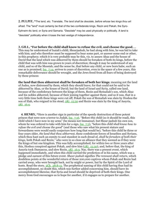 2. PULPIT, “The land, etc. Translate, The land shall be desolate, before whose two kings thou art
afraid. The "land" must certainly be that of the two confederate kings, Rezin and Pekah, the Syro-
Ephraim-itic land, or Syria and Samaria. "Desolate" may be used physically or politically. A land is
"desolate" politically when it loses the last vestige of independence.
3. GILL, “For before the child shall know to refuse the evil, and choose the good,....
This may be understood of Isaiah's child, Shearjashub, he had along with him, he was bid to take
with him; and who therefore must be supposed to bear some part, or answer some end or other,
in this prophecy; which it is very probable may be this, viz. to assure Ahaz and the house of
David that the land which was abhorred by them should be forsaken of both its kings, before the
child that was with him was grown to years of discretion; though it may be understood of any
child, and so of the Messiah; and the sense be, that before any child, or new born babe, such an
one as is promised, Isa_7:14, arrives to years of discretion, even in the space of a few years, this
remarkable deliverance should be wrought, and the Jews freed from all fears of being destroyed
by these princes:
the land that thou abhorrest shall be forsaken of both her kings; meaning not the land
of Judea, now distressed by them, which they should leave; for that could not be said to be
abhorred by Ahaz, or the house of David; but the land of Israel and Syria, called one land,
because of the confederacy between the kings of them, Rezin and Remaliah's son, which Ahaz
and his nobles abhorred, because of their joining together against them; and so it was, that in a
very little time both these kings were cut off; Pekah the son of Remaliah was slain by Hoshea the
son of Elah, who reigned in his stead, 2Ki_15:30 and Rezin was slain by the king of Assyria,
2Ki_16:9.
4. HENRY, “Here is another sign in particular of the speedy destruction of these potent
princes that were now a terror to Judah, Isa_7:16. “Before this child (so it should be read), this
child which I have now in my arms” (he means not Immanuel, but Shear-jashub his own son,
whom he was ordered to take with him for a sign, Isa_7:3), “before this child shall know how to
refuse the evil and choose the good” (and those who saw what his present stature and
forwardness were would easily conjecture how long that would be), “before this child be three or
four years older, the land that thou abhorrest, these confederate forces of Israelites and Syrians,
which thou hast such an enmity to and standest in such dread of, shall be forsaken of both their
kings, both Pekah and Rezin,” who were in so close an alliance that they seemed as if they were
the kings of but one kingdom. This was fully accomplished; for within two or three years after
this, Hoshea conspired against Pekah, and slew him (2Ki_15:30), and, before that, the king of
Assyria took Damascus, and slew Rezin, 2Ki_16:9. Nay, there was a present event, which
happened immediately, and when this child carried the prediction of in his name, which was a
pledge and earnest of this future event. Shear-jashub signifies The remnant shall return, which
doubtless points at the wonderful return of those 200,000 captives whom Pekah and Rezin had
carried away, who were brought back, not by might or power, but by the Spirit of the Lord of
hosts. Read the story, 2Ch_28:8-15. The prophetical naming of this child having thus had its
accomplishment, no doubt this, which was further added concerning him, should have its
accomplishment likewise, that Syria and Israel should be deprived of both their kings. One
mercy from God encourages us to hope for another, if it engages us to prepare for another.
 