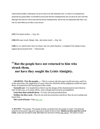 make doctrine better understood; but as he had to do with obstinate men, on whom no chastisement
produced any good effect, he therefore announces that the chastisements are not yet at an end; and that,
although God has for a time discontinued those chastisements, still he has not dispensed with them, but
has his hand lifted up to inflict a new wound.
(147) The Syrians before. — Eng. Ver.
(148) With open mouth. Margin, Heb., with whole mouth. — Eng. Ver.
(149) ‫בכל‬ ‫,פה‬ (bechol peh,) ὁλῷ τῷ στόµατι, toto ore, plenis faucibus ; a metaphor from beasts of prey
eagerly devouring their food. — Rosenmuller
13
But the people have not returned to him who
struck them,
nor have they sought the LORD Almighty.
1.BARNES, “For the people ... - This is a reason why his anger would not cease, and it is,
at the same time, the suggestion of a new crime for which the divine judgment would rest upon
them. It commences the second part of the oracle.
Turneth not - It is implied here that it was the design of the chastisement to turn them to
God. In this case, as in many others, such a design had not been accomplished.
Unto him that smiteth them - To God, who had punished them.
Neither do they seek - They do not seek his protection and favor; they do not worship and
honor him.
The Lord of hosts - Note, Isa_1:9.
2. PULPIT, “The people. The people of Israel, as distinct from the people of Judah. The particular
judgment announced in Isa_9:11, Isa_9:12 is clearly to fall on them. Neither do they seek the Lord of
hosts. Israel had set itself to seek after Baal from the time of Ahab (1Ki_16:31). The reform of Jehu
 