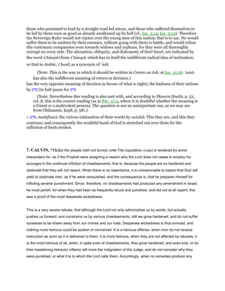 those who promised to lead by a straight road led astray, and those who suffered themselves to
be led by them were as good as already swallowed up by hell (cf., Isa_5:14; Isa_3:12). Therefore
the Sovereign Ruler would not rejoice over the young men of this nation; that is to say, He would
suffer them to be smitten by their enemies, without going with them to battle, and would refuse
His customary compassion even towards widows and orphans, for they were all thoroughly
corrupt on every side. The alienation, obliquity, and dishonesty of their heart, are indicated by
the word Chaneph (from Chanaph, which has in itself the indifferent radical idea of inclination;
so that in Arabic, Chanı̄f, as a synonym of ‛adil,
(Note: This is the way in which it should be written in Comm on Job, at Isa_13:16; ‛adala
has also the indifferent meaning of return or decision.)
has the very opposite meaning of decision in favour of what is right); the badness of their actions
by ‫ע‬ ָ‫מר‬ (in half pause for ‫ע‬ ַ‫מר‬
(Note: Nevertheless this reading is also met with, and according to Masora finalis, p. 52,
col. 8, this is the correct reading (as in Pro_17:4, where it is doubtful whether the meaning is
a friend or a malevolent person). The question is not an unimportant one, as we may see
from Olshausen, §258, p. 581.)
= ַ‫ע‬ ֵ‫,מר‬ maleficus); the vicious infatuation of their words by nebalah. This they are, and this they
continue; and consequently the wrathful hand of God is stretched out over them for the
infliction of fresh strokes.
7. CALVIN, “13.But the people hath not turned. (150) The copulative ‫ו‬ (vau) is rendered by some
interpreters for, as if the Prophet were assigning a reason why the Lord does not cease to employ his
scourges in the continual infliction of chastisements; that is, because the people are so hardened and
obstinate that they will not repent. When there is no repentance, it is unreasonable to expect that God will
yield to obstinate men, as if he were vanquished; and the consequence is, that he prepares himself for
inflicting severer punishment. Since, therefore, no chastisements had produced any amendment in Israel,
he must perish; for when they had been so frequently struck and punished, and did not at all repent, this
was a proof of the most desperate wickedness.
This is a very severe rebuke, that although the Lord not only admonishes us by words, but actually
pushes us forward, and constrains us by various chastisements, still we grow hardened, and do not suffer
ourselves to be drawn away from our crimes and our lusts. Desperate wickedness is thus evinced, and
nothing more heinous could be spoken or conceived. It is a heinous offense, when men do not receive
instruction as soon as it is delivered to them; it is more heinous, when they are not affected by rebukes; it
is the most heinous of all, when, in spite even of chastisements, they grow hardened, and even kick, or by
their headstrong behavior inflame still more the indignation of the Judge, and do not consider why they
were punished, or what it is to which the Lord calls them. Accordingly, when no remedies produce any
 