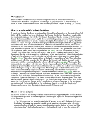 “Nevertheless”
There is in this world mercifully a compensating balance to all Divine denunciations, a
“nevertheless” to all God’s judgments, and a Gospel of grace appended to every message of
doom. It is this that makes this world, amid all its tragic scenes, a world of mercy. (D. Davies.)
Clearest promises of Christ in darkest times
It is noteworthy that the clearer promises of the Messiah have been given in the darkest hour? of
history. If the prophets had been silent upon the Coming One before, they always speak out in
the cloudy and dark day; for well the Spirit made them know that the coming of God in human
flesh is the lone star of the world’s night. It was so in the beginning, when our first parents had
sinned, and were doomed to quit the paradise of delights. When Israel was in Egypt, when they
were in the sorest bondage, and when many plagues had been wrought on Pharaoh, apparently
without success; then Israel saw the Messiah set before her as the Paschal lamb, whose blood
sprinkled on the lintel and the two side posts secured the chosen from the avenger of blood. The
type is marvellously clear, and the times were marvellously dark. I will quote three cases from
the prophetical books which now lie open before Isa_28:16, you read that glorious prophecy:
“Behold, I lay inZion for a foundation a stone, a tried stone, a precious cornerstone, a sure
foundation: he that believeth shall not make haste.” When was that given? When the foundation
of society in Israel was rotten with iniquity, and when its cornerstone was oppression. Read
from Isa_28:14: “Wherefore hear the Word of the Lord, ye scornful men,” etc. Thus, when lies
and falsehoods ruled the hour, the Lord proclaims the blessed truth that the Messiah would
come sad would be a sure foundation for believers. Next, look into Jer_23:5: “Behold, the days
come, saith the Lord, that I will raise unto David a righteous Branch,” etc. When was this clear
testimony given! Read the former verses of the chapter, sad see that the pastors were destroying
and scattering the sheep of Jehovah’s pasture. When the people of the Lord thus found their
worst enemies where they ought to have met with friendly care, then they were promised
happier days through the coming of the Divine Son of David. Glance at Eze_34:23, where the
Lord says, “And I will set up one shepherd over them, sad he shall feed them, even My servant
David; he shall feed them, and he shall be their shepherd.” When came this cheering promise
concerning that great Shepherd of the sheep! It came when Israel is thus described: “And they
were scattered, because there is no shepherd,” etc. Thus, in each case, when things were at their
worst, the Lord Jesus was the one well of consolation in a desert of sorrows. In the worst times
we are to preach Christ, and to look to Christ. In Jesus there is a remedy for the direst of
diseases, and s rescue from the darkest of despairs. (C. H. Spurgeon.)
Phases of Divine purpose
Let us look at some of the abiding doctrines and illustrations suggested by this noblest effort of
the prophet’s imagination. Isaiah’s wing never takes a higher flight than it does in this prevision
of the centuries.
1. The Divine purpose has never been satisfied, if we may so say, with darkness, judgment,
desolation. When God has judged a man He would seem to return to see what effect the
judgment has had, if haply He may see some hope of returning feeling, of loyalty sad filial
submission. God’s feeling has been always a feeling of solicitude to bless the nations. We
 