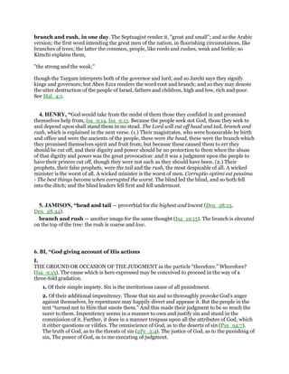 branch and rush, in one day. The Septuagint render it, "great and small"; and so the Arabic
version; the first word intending the great men of the nation, in flourishing circumstances, like
branches of trees; the latter the common, people, like reeds and rushes, weak and feeble; so
Kimchi explains them,
"the strong and the weak;''
though the Targum interprets both of the governor and lord; and so Jarchi says they signify
kings and governors; but Aben Ezra renders the word root and branch; and so they may denote
the utter destruction of the people of Israel, fathers and children, high and low, rich and poor.
See Mal_4:1.
4. HENRY, “God would take from the midst of them those they confided in and promised
themselves help from, Isa_9:14, Isa_9:15. Because the people seek not God, those they seek to
and depend upon shall stand them in no stead. The Lord will cut off head and tail, branch and
rush, which is explained in the next verse. (1.) Their magistrates, who were honourable by birth
and office and were the ancients of the people, these were the head, these were the branch which
they promised themselves spirit and fruit from; but because these caused them to err they
should be cut off, and their dignity and power should be no protection to them when the abuse
of that dignity and power was the great provocation: and it was a judgment upon the people to
have their princes cut off, though they were not such as they should have been. (2.) Their
prophets, their false prophets, were the tail and the rush, the most despicable of all. A wicked
minister is the worst of all. A wicked minister is the worst of men. Corruptio optimi est pessima
- The best things become when corrupted the worst. The blind led the blind, and so both fell
into the ditch; and the blind leaders fell first and fell undermost.
5. JAMISON, “head and tail — proverbial for the highest and lowest (Deu_28:13,
Deu_28:44).
branch and rush — another image for the same thought (Isa_19:15). The branch is elevated
on the top of the tree: the rush is coarse and low.
6. BI, “God giving account of His actions
I.
THE GROUND OR OCCASION OF THE JUDGMENT in the particle “therefore.” Wherefore?
(Isa_9:13). The cause which is here expressed may be conceived to proceed in the way of a
three-fold gradation.
1. Of their simple impiety. Sin is the meritorious cause of all punishment.
2. Of their additional impenitency. Those that sin and so thoroughly provoke God’s anger
against themselves, by repentance may happily divert and appease it. But the people in the
text “turned not to Him that smote them.” And this made their judgment to be so much the
surer to them. Impenitency seems in a manner to own and justify sin and stand in the
commission of it. Further, it does in a manner trespass upon all the attributes of God, which
it either questions or vilifies. The omniscience of God, as to the deserts of sin (Psa_94:7).
The truth of God, as to the threats of sin (2Pe_3:4). The justice of God, as to the punishing of
sin, The power of God, as to me executing of judgment.
 