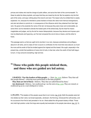 princes and nobles who had the charge of public affairs, and sat at the helm of the commonwealth. To
these he adds the false prophets, and says that they are meant by the tail. But he explains only the first
part of the verse, and says nothing about the branch and reed. The reason why he omitted them is easily
explained. It is, because he intended to press hardest on those who were more heinous transgressors,
and who led others to commit sin, in consequence of the influence which they obtained from their high
rank. He gives to the prophets the name of the tail, not because they were mean and contemptible, as
some think; but he intended to denote the lowest parts of the whole body. By the head he means
magistrates and judges, and by the tail he means falseprophets, because they deceive and impose upon
men by falsehoods and hypocrisy, as if he had compared the one to lions or bears, and the other to
foxes.
This passage warns us that we ought not to slumber in our sins, because wickedness and profligacy
abound in all ranks, and no class of men is sound or uninfected; for the more that vices abound, so much
the more will the wrath of God be kindled against the highest and the lowest. We ought, especially in the
present day, amidst that pestilence of every kind of evils, to fear lest, when the wrath of God hath begun
to burn, it may consume everything, high and low.
16
Those who guide this people mislead them,
and those who are guided are led astray.
1.BARNES, “For the leaders of this people ... - Note, Isa_3:12. Hebrew ‘They that call
this people blessed’ - referring more particularly to the false prophets.
They that are led of them - Hebrew, ‘They that are called blessed by them.’
Are destroyed - Hebrew, ‘Are swallowed up;’ see the note at Isa_3:12. They are ruined; or
swallowed up as in a vast whirlpool or vortex.
2. PULPIT, “The leaders of this people cause them to err (comp. Isa_3:12). Both the peoples were led
into idolatry by their rulers, but Israel especially. Jeroboam, the first king, introduced the calf-worship, and
his successors from first to last persisted in his sin. Ahab added the still grosset idolatry of Baal. Those
who held high position under the kings were equally bad examples to the people (see above, Isa_1:2 :3).
 