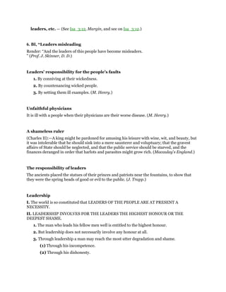 leaders, etc. — (See Isa_3:12, Margin, and see on Isa_3:12.)
6. BI, “Leaders misleading
Render: “And the leaders of this people have become misleaders.
” (Prof. J. Skinner, D. D.)
Leaders’ responsibility for the people’s faults
1. By conniving at their wickedness.
2. By countenancing wicked people.
3. By setting them ill examples. (M. Henry.)
Unfaithful physicians
It is ill with a people when their physicians are their worse disease. (M. Henry.)
A shameless ruler
(Charles II):—A king might be pardoned for amusing his leisure with wine, wit, and beauty, but
it was intolerable that he should sink into a mere saunterer and voluptuary; that the gravest
affairs of State should be neglected, and that the public service should be starved, and the
finances deranged in order that harlots and parasites might grow rich. (Macaulay’s England.)
The responsibility of leaders
The ancients placed the statues of their princes and patriots near the fountains, to show that
they were the spring heads of good or evil to the public. (J. Trapp.)
Leadership
I. The world is so constituted that LEADERS OF THE PEOPLE ARE AT PRESENT A
NECESSITY.
II. LEADERSHIP INVOLVES FOR THE LEADERS THE HIGHEST HONOUR OR THE
DEEPEST SHAME.
1. The man who leads his fellow men well is entitled to the highest honour.
2. But leadership does not necessarily involve any honour at all.
3. Through leadership a man may reach the most utter degradation and shame.
(1) Through his incompetence.
(2) Through his dishonesty.
 