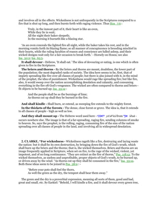 and involves all in the effects. Wickedness is not unfrequently in the Scriptures compared to a
fire that is shut up long, and then bursts forth with raging violence. Thus Hos_7:6 :
Truly, in the inmost part of it, their heart is like an oven,
While they lie in wait;
All the night their baker sleepeth;
In the morning it burneth like a blazing star.
‘As an oven conceals the lighted fire all night, while the baker takes his rest, and in the
morning vomits forth its blazing flame; so all manner of concupiscence is brooding mischief in
their hearts, while the ruling faculties of reason and conscience are lulled asleep, and their
wicked designs wait only for a fair occasion to break forth.’ - Horsely on Hosea; see also
Isa_50:2; Isa_65:5.
It shall devour - Hebrew, ‘It shall eat.’ The idea of devouring or eating, is one which is often
given to fire in the Scriptures.
The briers and thorns - By the briers and thorns are meant, doubtless, the lower part of
the population; the most degraded ranks of society. The idea here seems to be, first, that of
impiety spreading like fire over all classes of people; but there is also joined with it, in the mind
of the prophet, the idea of punishment. Wickedness would rage like spreading fire; but like fire,
also, it would sweep over the nation accomplishing desolation and calamity, and consuming
everything in the fire oft God’s vengeance. The wicked are often compared to thorns and briers -
fit objects to be burned up; Isa_33:12 :
And the people shall be as the burnings of lime;
As thorns cut up shall they be burned in the fire.
And shall kindle - Shall burn, or extend, as sweeping fire extends to the mighty forest.
In the thickets of the forests - The dense, close forest or grove. The idea is, that it extends
to all classes of people - high as well as low.
And they shall mount up - The Hebrew word used here - ‫יתאבכוּ‬ yit'abe
ku from ‫אבך‬ 'abak -
occurs nowhere else. The image is that of a far-spreading, raging fire, sending columns of smoke
to heaven. So, says the prophet, is the rolling, raging, consuming fire of the sins of the nation
spreading over all classes of people in the land, and involving all in widespread desolation.
2. CLARKE, “For wickedness - Wickedness rageth like a fire, destroying and laying waste
the nation: but it shall be its own destruction, by bringing down the fire of God’s wrath, which
shall burn up the briers and the thorns; that is, the wicked themselves. Briers and thorns are an
image frequently applied in Scripture, when set on fire, to the rage of the wicked; violent, yet
impotent, and of no long continuance. “They are extinct as the fire of thorns,” Psa_118:12. To the
wicked themselves, as useless and unprofitable, proper objects of God’s wrath, to be burned up,
or driven away by the wind. “As thorns cut up they shall be consumed in the fire,” Isa_33:12.
Both these ideas seem to be joined in Psa_58:9 : -
“Before your pots shall feel the thorn,
As well the green as the dry, the tempest shall bear them away.”
The green and the dry is a proverbial expression, meaning all sorts of them, good and bad,
great and small, etc. So Ezekiel: “Behold, I will kindle a fire, and it shall devour every green tree,
 