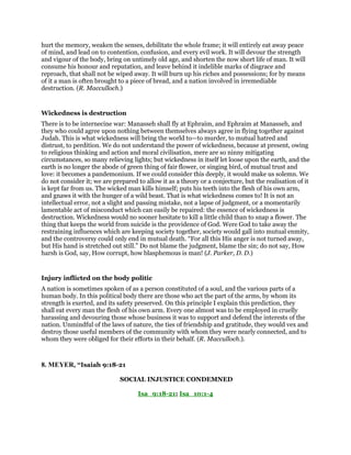 hurt the memory, weaken the senses, debilitate the whole frame; it will entirely eat away peace
of mind, and lead on to contention, confusion, and every evil work. It will devour the strength
and vigour of the body, bring on untimely old age, and shorten the now short life of man. It will
consume his honour and reputation, and leave behind it indelible marks of disgrace and
reproach, that shall not be wiped away. It will burn up his riches and possessions; for by means
of it a man is often brought to a piece of bread, and a nation involved in irremediable
destruction. (R. Macculloch.)
Wickedness is destruction
There is to be internecine war: Manasseh shall fly at Ephraim, and Ephraim at Manasseh, and
they who could agree upon nothing between themselves always agree in flying together against
Judah. This is what wickedness will bring the world to—to murder, to mutual hatred and
distrust, to perdition. We do not understand the power of wickedness, because at present, owing
to religious thinking and action and moral civilisation, mere are so ninny mitigating
circumstances, so many relieving lights; but wickedness in itself let loose upon the earth, and the
earth is no longer the abode of green thing of fair flower, or singing bird, of mutual trust and
love: it becomes a pandemonium. If we could consider this deeply, it would make us solemn. We
do not consider it; we are prepared to allow it as a theory or a conjecture, but the realisation of it
is kept far from us. The wicked man kills himself; puts his teeth into the flesh of his own arm,
and gnaws it with the hunger of a wild beast. That is what wickedness comes to! It is not an
intellectual error, not a slight and passing mistake, not a lapse of judgment, or a momentarily
lamentable act of misconduct which can easily be repaired: the essence of wickedness is
destruction. Wickedness would no sooner hesitate to kill a little child than to snap a flower. The
thing that keeps the world from suicide is the providence of God. Were God to take away the
restraining influences which are keeping society together, society would gall into mutual enmity,
and the controversy could only end in mutual death. “For all this His anger is not turned away,
but His hand is stretched out still.” Do not blame the judgment, blame the sin; do not say, How
harsh is God, say, How corrupt, how blasphemous is man! (J. Parker, D. D.)
Injury inflicted on the body politic
A nation is sometimes spoken of as a person constituted of a soul, and the various parts of a
human body. In this political body there are those who act the part of the arms, by whom its
strength is exerted, and its safety preserved. On this principle I explain this prediction, they
shall eat every man the flesh of his own arm. Every one almost was to be employed in cruelly
harassing and devouring those whose business it was to support and defend the interests of the
nation. Unmindful of the laws of nature, the ties of friendship and gratitude, they would vex and
destroy those useful members of the community with whom they were nearly connected, and to
whom they were obliged for their efforts in their behalf. (R. Macculloch.).
8. MEYER, “Isaiah 9:18-21
SOCIAL INJUSTICE CONDEMNED
Isa_9:18-21; Isa_10:1-4
 