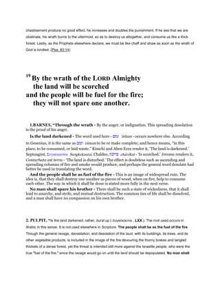 chastisement produce no good effect, he increases and doubles the punishment. If he see that we are
obstinate, his wrath burns to the uttermost, so as to destroy us altogether, and consume us like a thick
forest. Lastly, as the Prophets elsewhere declare, we must be like chaff and straw as soon as the wrath of
God is kindled. (Psa_83:14)
19
By the wrath of the LORD Almighty
the land will be scorched
and the people will be fuel for the fire;
they will not spare one another.
1.BARNES, “Through the wrath - By the anger, or indignation. This spreading desolation
is the proof of his anger.
Is the land darkened - The word used here - ‫עתם‬ ‛atham - occurs nowhere else. According
to Gesenius, it is the same as ‫תמם‬ tamam to be or make complete; and hence means, “in this
place, to be consumed, or laid waste.” Kimchi and Aben Ezra render it, ‘The land is darkened.’
Septuagint, Συγκέκαυται Sungkekautai. Chaldee, ‫צרוכת‬ charokat - ‘Is scorched.’ Jerome renders it,
Conturbata est terra - ‘The land is disturbed.’ The effect is doubtless such as ascending and
spreading columns of fire and smoke would produce, and perhaps the general word desolate had
better be used in translating the word.
And the people shall be as fuel of the fire - This is an image of widespread ruin. The
idea is, that they shall destroy one another as pieces of wood, when on fire, help to consume
each other. The way in which it shall be done is stated more fully in the next verse.
No man shall spare his brother - There shall be such a state of wickedness, that it shall
lead to anarchy, and strife, and mutual destruction. The common ties of life shall be dissolved,
and a man shall have no compassion on his own brother.
2. PULPIT, “Is the land darkened; rather, burst up ( συγκέκαυται , LXX.). The root used occurs in
Arabic in this sense. It is not used elsewhere in Scripture. The people shall be as the fuel of the fire.
Though the general ravage, devastation, and desolation of the laud, with its buildings, its trees, and its
other vegetable products, is included in the image of the fire devouring the thorny brakes and tangled
thickets of a dense forest, yet the threat is intended still more against the Israelite people, who were the
true "fuel of the fire," since the ravage would go on until the land should be depopulated. No man shall
 