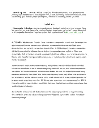 mount up like ... smoke — rather. “They (the thickets of the forest) shall lift themselves
proudly aloft [the Hebrew is from a Syriac root, a cock, expressing stateliness of motion, from
his strutting gait, Horsley], in (in passing into) volumes of ascending smoke” [Maurer].
Isaiah 9:21
Manasseh, Ephraim — the two sons of Joseph. So closely united as to form between them
but one tribe; but now about to be rent into factions, thirsting for each other’s blood. Disunited
in all things else, but united “together against their brother Judah” (2Ki_15:10, 2Ki_15:30).
6. CALVIN, “21.Manasseh, Ephraim. These tribes were closely related to each other; for besides their
being descended from the same ancestor, Abraham, a close relationship arose out of their being
descended from one patriarch, his grandson, Joseph. (Gen_41:50.) But though they were closely allied,
still God threatens that he will cause them to destroy themselves by mutual conflict, as if they were
devouring the flesh of their own arm, and, consequently, that there will be no need of foreign enemies. He
likewise adds that, after having wearied themselves out by mutual wounds, both will unite against Judah,
in order to destroy it.
And for all this his anger shall not be turned away. If any one take into consideration those calamities
which Isaiah threatened, he will be amazed and greatly astonished that still more severe chastisements
are foretold. But in this manner God acts towards the wicked, and does not cease to afflict till he utterly
overwhelm and destroy them, when, after having been frequently invited, they refuse to be reconciled to
him. We need not wonder, therefore, that he inflicts stroke after stroke, as he also foretold by Moses that
he would punish seven times more (Lev_26:18), and bring seven times more plagues upon (Lev_26:21)
those who would not repent; lest they should think that, when they had been punished once or twice, they
would not be punished again.
But his hand is stretched out still. By this he means that rods are prepared, that he may immediately
strike with them; for it is not with a woman’ passion that the Lord is angry, but his wrath is immediately
followed by revenge.
 