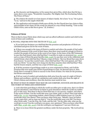 4. His character and designation, in five names here given Him, which show that He has a
name above every name, “Wonderful, Counsellor, The Mighty God, The Everlasting Father,
The Prince of Peace.”
5. The relation He stands in to lost sinners of Adam’s family. He is born “to us,” He is given
“to us,” and not to the angels which fell.
6. The application and triumph of faith upon all this; for the Church here lays claim to Him,
and triumphs in her claim; for the words are uttered in a way of holy boasting. “Unto us this
Child is born, unto us this Son is given.” (E. Erskine.)
Fulness of Christ
There is that in Jesus Christ alone which may and can afford sufficient comfort and relief in the
worst of times and conditions.
I. WE WILL INQUIRE INTO THE TRUTH OF IT (Col_2:9).
1. If you look into Scripture you shall find that the promises and prophecies of Christ are
calculated and given out for the worst of times.
2. If there was enough in the types of Christ to comfort and relieve the people of God under
the Old Testament in the worst of their times; then there must needs be enough in Christ to
comfort the people of God now in the worst of our times. In the times of the Old Testament,
in ease they had sinned, what relief had they? A sacrifice to make an atonement Lev_4:20),
and so a type of Christ the great Sacrifice Heb_9:26). In case they were in the wilderness and
wanted bread, what relief had they? Manna, a type of Christ, “the true Bread that came down
from heaven.’ In case they wanted water, what relief had they? The rock opened, and “that
rock was Christ.” In ease they were stung wire the fiery serpents what relief had they? They
had the brazen serpent, and that was a type of Christ (Joh_3:15).
3. If all the promises of good things made to us were originated in Christ, and if all the
promises that were made unto Christ of good things to come, do descend upon us, then
surely there is enough in Christ to succour in the worst of times. For what are the promises
but Divine conveyances?
4. If all our want of comfort and satisfaction doth arise from the want of a sight of Christ’s
fulness and excellency, and all our satisfaction and comfort doth arise from the sight of
Christ’s fulness and excellency, then this doctrine must needs he true.
II. WHAT IS THAT IN CHRIST THAT MAY OR CAN COMFORT, SUCCOUR AND BELIEVE IN
THE WORST OF TIMES AND CONDITIONS?
1. Look what that good thing is which the world can either give or take away, that is in Christ
in great abundance; and if that be in Christ in great abundance which the world can neither
give or take away, then there is that in Christ that may or can succour, comfort, and relieve
in the worst of times. Can the world take away your estate, gold, or silver? Then read what is
said in Pro_3:1-35, concerning wisdom, where Christ is called wisdom (verse 13). Can the
world take away your liberty? Then you know what Christ says, “Behold, I have set before
thee an open door, and no man can shut it.” Can the world take away your life? You know
what Christ saith, “I am the Way, the Truth, and the Life.” On the other side, what can the
world give to you? Can the world give you peace, rest, quietness? Then you know what Christ
saith (Mat_11:28; Joh_14:27). Can the world give you happiness? I am sure Christ can.
2. There is in Jesus Christ the greatest excellency under the best propriety, “My Lord and my
God.”
 