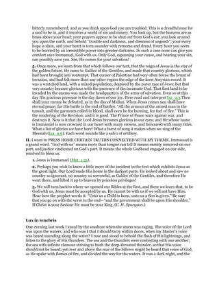 bitterly remembered; and as you think upon God you am troubled. This is a dreadful ease for
a soul to be in, and it involves a world of sin and misery. You look up, but the heavens are as
brass above your head; your prayers appear to be shut out from God’s ear; you look around
you upon the earth, and behold “trouble and darkness, and dimness of anguish”; your every
hope is slain, and your heart is torn asunder with remorse and dread. Every hour you seem
to be hurried by an irresistible power into greater darkness. In such a case none can give you
comfort save Immanuel, God with us. Only God, espousing your cause, and bearing your sin,
can possibly save you. See, He comes for your salvation!
5. Once more, we learn from that which follows our text, that the reign of Jesus is the star of
the golden future. He came to Galilee of the Gentiles, and made that country glorious, which
had been brought into contempt. That corner of Palestine had very often borne the brunt of
invasion, and had felt more than any other region the edge of the keen Assyrian sword. It
was a wretched land, with a mixed population, despised by the purer race of Jews; but that
very country became glorious with the presence of the incarnate God. That first land to be
invaded by the enemy was made the headquarters of the army of salvation. Even so at this
day His gracious presence is the day dawn of our joy. Here read and interpret Isa_9:3.Then
shall your enemy be defeated, as in the day of Midian. When Jesus comes you shall have
eternal peace; for His battle is the end of battles. “All the armour of the armed man in the
tumult, and the garments rolled in blood, shall even be for burning, for fuel of fire.” This is
the rendering of the Revision; and it is good. The Prince of Peace wars against war, and
destroys it. Now is it that the Lord Jesus becomes glorious in our eyes; and He whose name
is Immanuel is now crowned in our heart with many crowns, and honoured with many titles.
What a list of glories we have here! What a burst of song it makes when we sing of the
Messiah (Isa_9:6). Each word sounds like a salvo of artillery.
II. I want to PRESS HOME CERTAIN TRUTHS CONNECTED WITH MY THEME. Immanuel is
a grand word. “God with us” means more than tongue can tell It means enmity removed on our
part, and justice vindicated on God’s part. It means the whole Godhead engaged on our side,
resolved to bless us.
1. Jesus is Immanuel (Mat_1:21).
2. Perhaps you wish to know a little more of the incident in the text which exhibits Jesus as
the great light. Our Lord made His home in the darkest parts. He looked about and saw no
country so ignorant, no country so sorrowful, as Galilee of the Gentiles, and therefore He
went there, and lifted it up to heaven by priceless privileges!
3. We will turn back to where we opened our Bibles at the first, and there we learn that, to be
God with us, Jesus must be accepted by us. He cannot be with us if we will not have Him.
Hear how the prophet words it: “Unto us a Child is born, unto us a Son is given.” Be sure
that you go on with the verse to the end—“and the government shall be upon His shoulder.”
If Christ is your Saviour He must be your King. (C. H. Spurgeon.)
Lux in tenebris
One evening last week I stood by the seashore when the storm was raging. The voice of the Lord
was upon the waters; and who was I that I should tarry within doors, when my Master’s voice
was heard sounding along the water? I rose and stood to behold the flash of His lightnings, and
listen to the glory of His thunders. The sea and the thunders were contesting with one another;
the sea with infinite clamour striving to hush the deep-throated thunder, so that His voice
should not be heard; yet over and above the roar of the billows might be heard that voice of God,
as He spake with flames of fire, and divided the way for the waters. It was a dark night, and the
 