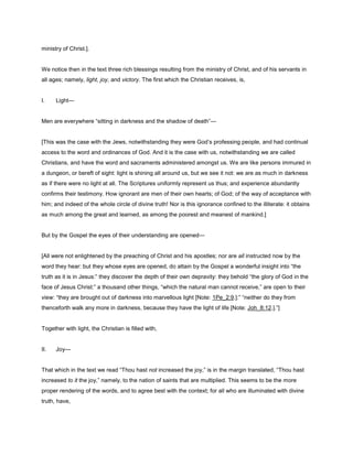 ministry of Christ.].
We notice then in the text three rich blessings resulting from the ministry of Christ, and of his servants in
all ages; namely, light, joy, and victory. The first which the Christian receives, is,
I. Light—
Men are everywhere “sitting in darkness and the shadow of death”—
[This was the case with the Jews, notwithstanding they were God’s professing people, and had continual
access to the word and ordinances of God. And it is the case with us, notwithstanding we are called
Christians, and have the word and sacraments administered amongst us. We are like persons immured in
a dungeon, or bereft of sight: light is shining all around us, but we see it not: we are as much in darkness
as if there were no light at all. The Scriptures uniformly represent us thus; and experience abundantly
confirms their testimony. How ignorant are men of their own hearts; of God; of the way of acceptance with
him; and indeed of the whole circle of divine truth! Nor is this ignorance confined to the illiterate: it obtains
as much among the great and learned, as among the poorest and meanest of mankind.]
But by the Gospel the eyes of their understanding are opened—
[All were not enlightened by the preaching of Christ and his apostles; nor are all instructed now by the
word they hear: but they whose eyes are opened, do attain by the Gospel a wonderful insight into “the
truth as it is in Jesus:” they discover the depth of their own depravity: they behold “the glory of God in the
face of Jesus Christ:” a thousand other things, “which the natural man cannot receive,” are open to their
view: “they are brought out of darkness into marvellous light [Note: 1Pe_2:9.]:” “neither do they from
thenceforth walk any more in darkness, because they have the light of life [Note: Joh_8:12.].”]
Together with light, the Christian is filled with,
II. Joy—
That which in the text we read “Thou hast not increased the joy,” is in the margin translated, “Thou hast
increased to it the joy,” namely, to the nation of saints that are multiplied. This seems to be the more
proper rendering of the words, and to agree best with the context; for all who are illuminated with divine
truth, have,
 