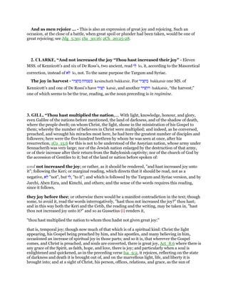 And as men rejoice ... - This is also an expression of great joy and rejoicing. Such an
occasion, at the close of a battle, when great spoil or plunder had been taken, would be one of
great rejoicing; see Jdg_5:30; 1Sa_30:16; 2Ch_20:25-28.
2. CLARKE, “And not increased the joy “Thou hast increased their joy” - Eleven
MSS. of Kennicott’s and six of De Ross’s, two ancient, read ‫לו‬ lo, it, according to the Masoretical
correction, instead of ‫לא‬ lo, not. To the same purpose the Targum and Syriac.
The joy in harvest - ‫כשמחת‬‫בקציר‬ kesimchath bakkatsir. For ‫בקציר‬ bakkatsir one MS. of
Kennicott’s and one of De Rossi’s have ‫קציר‬ katsir, and another ‫הקציר‬ hakkatsir, “the harvest;”
one of which seems to be the true, reading, as the noun preceding is in regimine.
3. GILL, “Thou hast multiplied the nation,.... With light, knowledge, honour, and glory,
even Galilee of the nations before mentioned, the land of darkness, and of the shadow of death,
where the people dwelt; on whom Christ, the light, shone in the ministration of his Gospel to
them; whereby the number of believers in Christ were multiplied; and indeed, as he conversed,
preached, and wrought his miracles most here, he had here the greatest number of disciples and
followers; here were the five hundred brethren by whom he was seen at once, after his
resurrection, 1Co_15:6 for this is not to be understood of the Assyrian nation, whose army under
Sennacherib was very large; nor of the Jewish nation enlarged by the destruction of that army,
or of their increase after their return from the Babylonish captivity; nor of the church of God by
the accession of Gentiles to it; but of the land or nation before spoken of:
and not increased the joy; or rather, as it should be rendered, "and hast increased joy unto
it"; following the Keri; or marginal reading, which directs that it should be read, not as a
negative, ‫לא‬ "not", but ‫,לו‬ "to it"; and which is followed by the Targum and Syriac version, and by
Jarchi, Aben Ezra, and Kimchi, and others; and the sense of the words requires this reading,
since it follows,
they joy before thee; or otherwise there would be a manifest contradiction in the text; though
some, to avoid it, read the words interrogatively, "hast thou not increased the joy?" thou hast;
and in this way both the Keri and the Cetib, the reading and the writing, may be taken in, "hast
thou not increased joy unto it?" and so as Gussetius (i) renders it,
"thou hast multiplied the nation to whom thou hadst not given great joy:''
that is, temporal joy; though now much of that which is of a spiritual kind: Christ the light
appearing, his Gospel being preached by him, and his apostles, and many believing in him,
occasioned an increase of spiritual joy in those parts; and so it is, that wherever the Gospel
comes, and Christ is preached, and souls are converted, there is great joy, Act_8:6 where there is
any grace of the Spirit, as faith, hope, and love, there is joy; and particularly when a soul is
enlightened and quickened, as in the preceding verse Isa_9:2, it rejoices, reflecting on the state
of darkness and death it is brought out of, and on the marvellous light, life, and liberty it is
brought into; and at a sight of Christ, his person, offices, relations, and grace, as the sun of
 