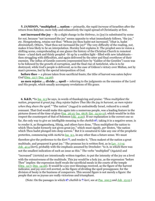 5. JAMISON, “multiplied ... nation — primarily, the rapid increase of Israelites after the
return from Babylon; more fully and exhaustively the rapid spread of Christianity at first.
not increased the joy — By a slight change in the Hebrew, its (joy) is substituted by some
for not, because “not increased the joy” seems opposite to what immediately follows, “the joy,”
etc. Hengstenberg, retains not thus: “Whose joy thou hadst not increased,” (that is, hadst
diminished). Others, “Hast thou not increased the joy?” The very difficulty of the reading, not,
makes it less likely to be an interpolation. Horsley best explains it: The prophet sees in vision a
shifting scene, comprehending at one glance the history of the Christian Church to remotest
times - a land dark and thinly peopled - lit up by a sudden light - filled with new inhabitants -
then struggling with difficulties, and again delivered by the utter and final overthrow of their
enemies. The influx of Gentile converts (represented here by “Galilee of the Gentiles”) soon was
to be followed by the growth of corruption, and the final rise of Antichrist, who is to be
destroyed, while God’s people is delivered, as in the case of Gideon’s victory over Midian, not by
man’s prowess, but by the special interposition of God.
before thee — a phrase taken from sacrificial feasts; the tithe of harvest was eaten before
God (Deu_12:7; Deu_14:26).
as men rejoice ... divide ... spoil — referring to the judgments on the enemies of the Lord
and His people, which usually accompany revelations of His grace.
6. K&D, “In Isa_9:3 he says, in words of thanksgiving and praise: “Thou multipliest the
nation, preparest it great joy; they rejoice before Thee like the joy in harvest, as men rejoice
when they share the spoil.” “The nation” (haggoi) is undoubtedly Israel, reduced to a small
remnant. That God would make this again into a numerous people, was a leading feature in the
pictures drawn of the time of glory (Isa_26:15; Isa_66:8; Zec_14:10-11), which would be in this
respect the counterpart of that of Solomon (1Ki_4:20). If our explanation is the correct one so
far, the only way to give an intelligible meaning to the chethib ‫ּא‬‫ל‬, taking it in a negative sense, is
to render it, as Hengstenberg, Hitzig, and others have done, “Thou multipliest the nation to
which Thou hadst formerly not given great joy,” which must signify, per litoten, “the nation
which Thou hadst plunged into deep sorrow.” But it is unnatural to take any one of the prophetic
preterites, commencing with hicbı̄d in Isa_9:1, in any other than a future sense. We must
therefore give the preference to the Keri ‫,לוֹ‬ and render it, “Thou makest of the nation a great
multitude, and preparest it great joy.” The pronoun loo is written first, as in Lev_7:7-9;
Job_41:4 (keri), probably with the emphasis assumed by Drechsler: “to it, in which there was
not the smallest indication of such an issue as this.” The verbs “multiplied” (higdalta) and
“increased” (hirbitha) are intentionally written together, to put the intensity of the joy on a level
with the extensiveness of the multitude. This joy would be a holy joy, as the expression “before
Thee” implies: the expression itself recals the sacrificial meals in the courts of the temple
(Deu_12:7; Deu_14:26). It would be a joy over blessings received, as the figure of the harvest
indicates; and joy over evil averted, as the figure of dividing the spoil presupposes: for the
division of booty is the business of conquerors. This second figure is not merely a figure: the
people that are so joyous are really victorious and triumphant.
(Note: On the passages in which ‫ּא‬‫ל‬ chethib is ‫לוֹ‬ keri, see at Psa_100:3 and Job_13:15.)
 