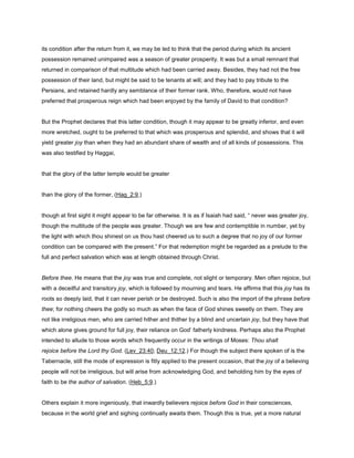 its condition after the return from it, we may be led to think that the period during which its ancient
possession remained unimpaired was a season of greater prosperity. It was but a small remnant that
returned in comparison of that multitude which had been carried away. Besides, they had not the free
possession of their land, but might be said to be tenants at will; and they had to pay tribute to the
Persians, and retained hardly any semblance of their former rank. Who, therefore, would not have
preferred that prosperous reign which had been enjoyed by the family of David to that condition?
But the Prophet declares that this latter condition, though it may appear to be greatly inferior, and even
more wretched, ought to be preferred to that which was prosperous and splendid, and shows that it will
yield greater joy than when they had an abundant share of wealth and of all kinds of possessions. This
was also testified by Haggai,
that the glory of the latter temple would be greater
than the glory of the former, (Hag_2:9,)
though at first sight it might appear to be far otherwise. It is as if Isaiah had said, “ never was greater joy,
though the multitude of the people was greater. Though we are few and contemptible in number, yet by
the light with which thou shinest on us thou hast cheered us to such a degree that no joy of our former
condition can be compared with the present.” For that redemption might be regarded as a prelude to the
full and perfect salvation which was at length obtained through Christ.
Before thee. He means that the joy was true and complete, not slight or temporary. Men often rejoice, but
with a deceitful and transitory joy, which is followed by mourning and tears. He affirms that this joy has its
roots so deeply laid, that it can never perish or be destroyed. Such is also the import of the phrase before
thee; for nothing cheers the godly so much as when the face of God shines sweetly on them. They are
not like irreligious men, who are carried hither and thither by a blind and uncertain joy, but they have that
which alone gives ground for full joy, their reliance on God’ fatherly kindness. Perhaps also the Prophet
intended to allude to those words which frequently occur in the writings of Moses: Thou shalt
rejoice before the Lord thy God. (Lev_23:40; Deu_12:12.) For though the subject there spoken of is the
Tabernacle, still the mode of expression is fitly applied to the present occasion, that the joy of a believing
people will not be irreligious, but will arise from acknowledging God, and beholding him by the eyes of
faith to be the author of salvation. (Heb_5:9.)
Others explain it more ingeniously, that inwardly believers rejoice before God in their consciences,
because in the world grief and sighing continually awaits them. Though this is true, yet a more natural
 