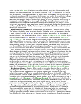 to the true God in Isa_10:21. Much controversy has arisen in relation to this expression; and
attempts have been made to show that the word translated “God,” ‫אל‬ 'el, may refer to a hero, a
king, a conqueror. Thus Gesenius renders, it ‘Mighty hero;’ and supposes that the name ‘God’ is
used here in accordance with the custom of the Orientals, who ascribe divine attributes to kings.
In like manner Pluschke (see Hengstenberg) says, ‘In my opinion this name is altogether
symbolical. The Messiah shall be called strength of God, or strong God, divine hero, in order by
this name to remind the people of the strength of God.’ But after all such controversy, it still
remains certain that the natural and obvious meaning of the expression is to denote a divine
nature. So it was evidently understood by the ancient versions; and the fact that the name God is
so often applied to Christ in the New Testament proves that it is to be understood in its natural
and obvious signification.
The everlasting Father - The Chaldee renders this expression, ‘The man abiding forever.’
The Vulgate, ‘The Father of the future age.’ Lowth, ‘The Father of the everlasting age.’ Literally,
it is the Father of eternity, ‫עד‬ ‫אבי‬ 'eby ‛ad. The word rendered “everlasting,” ‫עד‬ ‛ad, properly
denotes “eternity,” and is used to express “forever;” see Psa_9:6, Psa_9:19; Psa_19:10. It is often
used in connection with ‫עולם‬ ‛olam, thus, ‫עולם‬ ‫ועד‬ va‛ed ‛olam, “forever and ever;” Psa_10:16;
Psa_21:5; Psa_45:7. The Hebrews used the term father in a great variety of senses - as a literal
father, a grandfather, an ancestor, a ruler, an instructor. The phrase may either mean the same
as the Eternal Father, and the sense will be, that the Messiah will not, as must be the ease with
an earthly king, however excellent, leave his people destitute after a short reign, but will rule
over them and bless them forever (Hengstenberg); or it may be used in accordance with a
custom usual in Hebrew and in Arabic, where he who possesses a thing is called the father of it.
Thus, the father of strength means strong; the father of knowledge, intelligent; the father of
glory, glorious; the father of goodness, good; the father of peace, peaceful. According to this, the
meaning of the phrase, the Father of eternity, is properly eternal. The application of the word
here is derived from this usage. The term Father is not applied to the Messiah here with any
reference to the distinction in the divine nature, for that word is uniformly, in the Scriptures,
applied to the first, not to the second person of the Trinity. But it is used in reference to
durations, as a Hebraism involving high poetic beauty. lie is not merely represented as
everlasting, but he is introduced, by a strong figure, as even the Father of eternity. as if even
everlasting duration owed itself to his paternity. There could not be a more emphatic declaration
of strict and proper eternity. It may be added, that this attribute is often applied to the Messiah
in the New Testament; Joh_8:58; Col_1:17; Rev_1:11, Rev_1:17-18; Heb_1:10-11; Joh_1:1-2.
The Prince of Peace - This is a Hebrew mode of expression denoting that he would be a
peaceful prince. The tendency of his administration would be to restore and perpetuate peace.
This expression is used to distinguish him from the mass of kings and princes who have
delighted in conquest and blood. In contradistinction from all these, the Messiah would seek to
promote universal concord, and the tendency of his reign would be to put an end to wars, and to
restore harmony and order to the nations; see the tendency of his reign still further described in
Isa_11:6-9; the note at Isa_2:4; see also Mic_5:4; Hos_2:18. It is not necessary to insist on the
coincidence of this description with the uniform character and instructions of the Lord Jesus. In
this respect, he disappointed all the hopes of the Jewish nation, who, in spite of the plain
prophecies respecting his peaceful character. expected a magnificent prince, and a conqueror.
The expressions used here imply that he would be more than human. It is impossible to
believe that these appellations would be given under the Spirit of inspiration to a mere man.
They express a higher nature; and they coincide with the account in the New pressions of a
pompous and high-sounding character were commonly assumed by Oriental princes. The
following is a single instance of their arrogance, ostentation, and pride. ‘Chosroes, king of kings,
lord of lords, ruler of the nations; prince of peace, saviour of men; among the gods, a man good
 