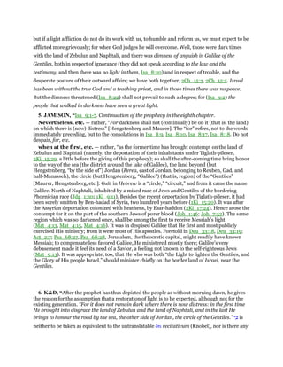but if a light affliction do not do its work with us, to humble and reform us, we must expect to be
afflicted more grievously; for when God judges he will overcome. Well, those were dark times
with the land of Zebulun and Naphtali, and there was dimness of anguish in Galilee of the
Gentiles, both in respect of ignorance (they did not speak according to the law and the
testimony, and then there was no light in them, Isa_8:20) and in respect of trouble, and the
desperate posture of their outward affairs; we have both together, 2Ch_15:3, 2Ch_15:5. Israel
has been without the true God and a teaching priest, and in those times there was no peace.
But the dimness threatened (Isa_8:22) shall not prevail to such a degree; for (Isa_9:2) the
people that walked in darkness have seen a great light.
5. JAMISON, “Isa_9:1-7. Continuation of the prophecy in the eighth chapter.
Nevertheless, etc. — rather, “For darkness shall not (continually) be on it (that is, the land)
on which there is (now) distress” [Hengstenberg and Maurer]. The “for” refers, not to the words
immediately preceding, but to the consolations in Isa_8:9, Isa_8:10, Isa_8:17, Isa_8:18. Do not
despair, for, etc.
when at the first, etc. — rather, “as the former time has brought contempt on the land of
Zebulun and Naphtali (namely, the deportation of their inhabitants under Tiglath-pileser,
2Ki_15:29, a little before the giving of this prophecy); so shall the after-coming time bring honor
to the way of the sea (the district around the lake of Galilee), the land beyond (but
Hengstenberg, “by the side of”) Jordan (Perea, east of Jordan, belonging to Reuben, Gad, and
half-Manasseh), the circle (but Hengstenberg, “Galilee”) (that is, region) of the “Gentiles”
[Maurer, Hengstenberg, etc.]. Galil in Hebrew is a “circle,” “circuit,” and from it came the name
Galilee. North of Naphtali, inhabited by a mixed race of Jews and Gentiles of the bordering
Phoenician race (Jdg_1:30; 1Ki_9:11). Besides the recent deportation by Tiglath-pileser, it had
been sorely smitten by Ben-hadad of Syria, two hundred years before (1Ki_15:20). It was after
the Assyrian deportation colonized with heathens, by Esar-haddon (2Ki_17:24). Hence arose the
contempt for it on the part of the southern Jews of purer blood (Joh_1:46; Joh_7:52). The same
region which was so darkened once, shall be among the first to receive Messiah’s light
(Mat_4:13, Mat_4:15, Mat_4:16). It was in despised Galilee that He first and most publicly
exercised His ministry; from it were most of His apostles. Foretold in Deu_33:18, Deu_33:19;
Act_2:7; Psa_68:27, Psa_68:28, Jerusalem, the theocratic capital, might readily have known
Messiah; to compensate less favored Galilee, He ministered mostly there; Galilee’s very
debasement made it feel its need of a Savior, a feeling not known to the self-righteous Jews
(Mat_9:13). It was appropriate, too, that He who was both “the Light to lighten the Gentiles, and
the Glory of His people Israel,” should minister chiefly on the border land of Israel, near the
Gentiles.
6. K&D, “After the prophet has thus depicted the people as without morning dawn, he gives
the reason for the assumption that a restoration of light is to be expected, although not for the
existing generation. “For it does not remain dark where there is now distress: in the first time
He brought into disgrace the land of Zebulun and the land of Naphtali, and in the last He
brings to honour the road by the sea, the other side of Jordan, the circle of the Gentiles.” ‫י‬ ִⅴ is
neither to be taken as equivalent to the untranslatable ᆉτι recitativum (Knobel), nor is there any
 