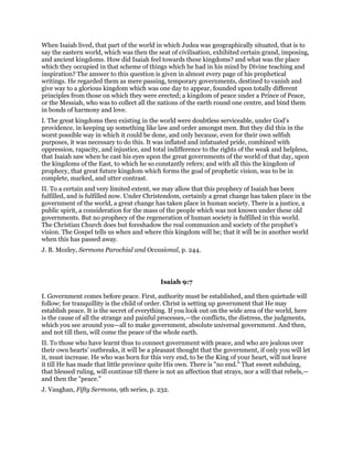 When Isaiah lived, that part of the world in which Judea was geographically situated, that is to
say the eastern world, which was then the seat of civilisation, exhibited certain grand, imposing,
and ancient kingdoms. How did Isaiah feel towards these kingdoms? and what was the place
which they occupied in that scheme of things which he had in his mind by Divine teaching and
inspiration? The answer to this question is given in almost every page of his prophetical
writings. He regarded them as mere passing, temporary governments, destined to vanish and
give way to a glorious kingdom which was one day to appear, founded upon totally different
principles from those on which they were erected; a kingdom of peace under a Prince of Peace,
or the Messiah, who was to collect all the nations of the earth round one centre, and bind them
in bonds of harmony and love.
I. The great kingdoms then existing in the world were doubtless serviceable, under God’s
providence, in keeping up something like law and order amongst men. But they did this in the
worst possible way in which it could be done, and only because, even for their own selfish
purposes, it was necessary to do this. It was inflated and infatuated pride, combined with
oppression, rapacity, and injustice, and total indifference to the rights of the weak and helpless,
that Isaiah saw when he cast his eyes upon the great governments of the world of that day, upon
the kingdoms of the East, to which he so constantly refers; and with all this the kingdom of
prophecy, that great future kingdom which forms the goal of prophetic vision, was to be in
complete, marked, and utter contrast.
II. To a certain and very limited extent, we may allow that this prophecy of Isaiah has been
fulfilled, and is fulfilled now. Under Christendom, certainly a great change has taken place in the
government of the world, a great change has taken place in human society. There is a justice, a
public spirit, a consideration for the mass of the people which was not known under these old
governments. But no prophecy of the regeneration of human society is fulfilled in this world.
The Christian Church does but foreshadow the real communion and society of the prophet’s
vision. The Gospel tells us when and where this kingdom will be; that it will be in another world
when this has passed away.
J. B. Mozley, Sermons Parochial and Occasional, p. 244.
Isaiah 9:7
I. Government comes before peace. First, authority must be established, and then quietude will
follow; for tranquillity is the child of order. Christ is setting up government that He may
establish peace. It is the secret of everything. If you look out on the wide area of the world, here
is the cause of all the strange and painful processes,—the conflicts, the distress, the judgments,
which you see around you—all to make government, absolute universal government. And then,
and not till then, will come the peace of the whole earth.
II. To those who have learnt thus to connect government with peace, and who are jealous over
their own hearts’ outbreaks, it will be a pleasant thought that the government, if only you will let
it, must increase. He who was born for this very end, to be the King of your heart, will not leave
it till He has made that little province quite His own. There is "no end." That sweet subduing,
that blessed ruling, will continue till there is not an affection that strays, nor a will that rebels,—
and then the "peace."
J. Vaughan, Fifty Sermons, 9th series, p. 232.
 