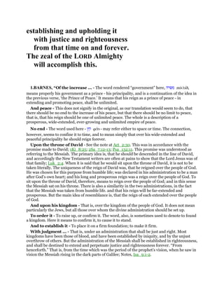 establishing and upholding it
with justice and righteousness
from that time on and forever.
The zeal of the LORD Almighty
will accomplish this.
1.BARNES, “Of the increase ... - The word rendered “government” here, ‫משׂרה‬ mis'rah,
means properly his government as a prince - his principality, and is a continuation of the idea in
the previous verse, ‘the Prince of Peace.’ It means that his reign as a prince of peace - in
extending and promoting peace, shall be unlimited.
And peace - This does not signify in the original, as our translation would seem to do, that
there should be no end to the increase of his peace, but that there should be no limit to peace,
that is, that his reign should be one of unlimited peace. The whole is a description of a
prosperous, wide-extended, ever-growing and unlimited empire of peace.
No end - The word used here - ‫קץ‬ qets - may refer either to space or time. The connection,
however, seems to confine it to time, and to mean simply that over his wide-extended and
peaceful principality he should reign forever.
Upon the throne of David - See the note at Act_2:30. This was in accordance with the
promise made to David; 1Ki_8:25; 2Sa_7:12-13; Psa_132:11. This promise was understood as
referring to the Messiah. The primary idea is, that he should be descended in the line of David,
and accordingly the New Testament writers are often at pains to show that the Lord Jesus was of
that family; Luk_2:4. When it is said that he would sit upon the throne of David, it is not to be
taken literally. The uniqueness of the reign of David was, that he reigned over the people of God.
He was chosen for this purpose from humble life; was declared in his administration to be a man
after God’s own heart; and his long and prosperous reign was a reign over the people of God. To
sit upon the throne of David, therefore, means to reign over the people of God; and in this sense
the Messiah sat on his throne. There is also a similarity in the two administrations, in the fact
that the Messiah was taken from humble life. and that his reign will be far-extended and
prosperous. But the main idea of resemblance is, that the reign of each extended over the people
of God.
And upon his kingdom - That is, over the kingdom of the people of God. It does not mean
particularly the Jews, but all those over whom the divine administration should be set up.
To order it - To raise up, or confirm it. The word, also, is sometimes used to denote to found
a kingdom. Here it means to confirm it, to cause it to stand.
And to establish it - To place it on a firm foundation; to make it firm.
With judgment ... - That is, under an administration that shall be just and right. Most
kingdoms have been those of blood, and have been established by iniquity, and by the unjust
overthrow of others. But the administration of the Messiah shall be established in righteousness,
and shall be destined to extend and perpetuate justice and righteousness forever. “From
henceforth.” That is, from the time which was the period of the prophet’s vision, when he saw in
vision the Messiah rising in the dark parts of Galilee; Notes, Isa_9:1-2.
 