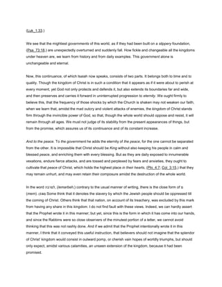 (Luk_1:33.)
We see that the mightiest governments of this world, as if they had been built on a slippery foundation,
(Psa_73:18,) are unexpectedly overturned and suddenly fall. How fickle and changeable all the kingdoms
under heaven are, we learn from history and from daily examples. This government alone is
unchangeable and eternal.
Now, this continuance, of which Isaiah now speaks, consists of two parts. It belongs both to time and to
quality. Though the kingdom of Christ is in such a condition that it appears as if it were about to perish at
every moment, yet God not only protects and defends it, but also extends its boundaries far and wide,
and then preserves and carries it forward in uninterrupted progression to eternity. We ought firmly to
believe this, that the frequency of those shocks by which the Church is shaken may not weaken our faith,
when we learn that, amidst the mad outcry and violent attacks of enemies, the kingdom of Christ stands
firm through the invincible power of God, so that, though the whole world should oppose and resist, it will
remain through all ages. We must not judge of its stability from the present appearances of things, but
from the promise, which assures us of its continuance and of its constant increase.
And to the peace. To the government he adds the eternity of the peace, for the one cannot be separated
from the other. It is impossible that Christ should be King without also keeping his people in calm and
blessed peace, and enriching them with every blessing. But as they are daily exposed to innumerable
vexations, endure fierce attacks, and are tossed and perplexed by fears and anxieties, they ought to
cultivate that peace of Christ, which holds the highest place in their hearts, (Phi_4:7; Col_3:15,) that they
may remain unhurt, and may even retain their composure amidst the destruction of the whole world.
In the word ‫,לםרבה‬ (lemarbeh,) contrary to the usual manner of writing, there is the close form of ‫ם‬
(mem). (144) Some think that it denotes the slavery by which the Jewish people should be oppressed till
the coming of Christ. Others think that that nation, on account of its treachery, was excluded by this mark
from having any share in this kingdom. I do not find fault with these views. Indeed, we can hardly assert
that the Prophet wrote it in this manner; but yet, since this is the form in which it has come into our hands,
and since the Rabbins were so close observers of the minutest portion of a letter, we cannot avoid
thinking that this was not rashly done. And if we admit that the Prophet intentionally wrote it in this
manner, I think that it conveyed this useful instruction, that believers should not imagine that the splendor
of Christ’ kingdom would consist in outward pomp, or cherish vain hopes of worldly triumphs, but should
only expect, amidst various calamities, an unseen extension of the kingdom, because it had been
promised.
 