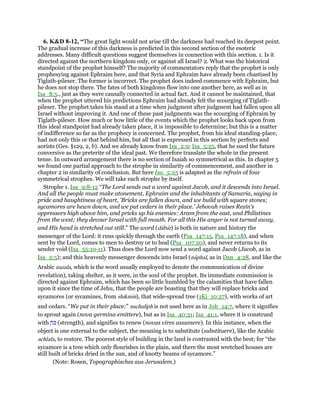 6. K&D 8-12, “The great light would not arise till the darkness had reached its deepest point.
The gradual increase of this darkness is predicted in this second section of the esoteric
addresses. Many difficult questions suggest themselves in connection with this section. 1. Is it
directed against the northern kingdom only, or against all Israel? 2. What was the historical
standpoint of the prophet himself? The majority of commentators reply that the prophet is only
prophesying against Ephraim here, and that Syria and Ephraim have already been chastised by
Tiglath-pileser. The former is incorrect. The prophet does indeed commence with Ephraim, but
he does not stop there. The fates of both kingdoms flow into one another here, as well as in
Isa_8:5., just as they were causally connected in actual fact. And it cannot be maintained, that
when the prophet uttered his predictions Ephraim had already felt the scourging of Tiglath-
pileser. The prophet takes his stand at a time when judgment after judgment had fallen upon all
Israel without improving it. And one of these past judgments was the scourging of Ephraim by
Tiglath-pileser. How much or how little of the events which the prophet looks back upon from
this ideal standpoint had already taken place, it is impossible to determine; but this is a matter
of indifference so far as the prophecy is concerned. The prophet, from his ideal standing-place,
had not only this or that behind him, but all that is expressed in this section by perfects and
aorists (Ges. §129, 2, b). And we already know from Isa_2:9; Isa_5:25, that he sued the future
conversive as the preterite of the ideal past. We therefore translate the whole in the present
tense. In outward arrangement there is no section of Isaiah so symmetrical as this. In chapter 5
we found one partial approach to the strophe in similarity of commencement, and another in
chapter 2 in similarity of conclusion. But here Isa_5:25 is adapted as the refrain of four
symmetrical strophes. We will take each strophe by itself.
Strophe 1. Isa_9:8-12 “The Lord sends out a word against Jacob, and it descends into Israel.
And all the people must make atonement, Ephraim and the inhabitants of Samaria, saying in
pride and haughtiness of heart, 'Bricks are fallen down, and we build with square stones;
sycamores are hewn down, and we put cedars in their place.' Jehovah raises Rezin's
oppressors high above him, and pricks up his enemies: Aram from the east, and Philistines
from the west; they devour Israel with full mouth. For all this His anger is not turned away,
and His hand is stretched out still.” The word (dabar) is both in nature and history the
messenger of the Lord: it runs quickly through the earth (Psa_147:15, Psa_147:18), and when
sent by the Lord, comes to men to destroy or to heal (Psa_107:20), and never returns to its
sender void (Isa_55:10-11). Thus does the Lord now send a word against Jacob (Jacob, as in
Isa_2:5); and this heavenly messenger descends into Israel (naphal, as in Dan_4:28, and like the
Arabic nazala, which is the word usually employed to denote the communication of divine
revelation), taking shelter, as it were, in the soul of the prophet. Its immediate commission is
directed against Ephraim, which has been so little humbled by the calamities that have fallen
upon it since the time of Jehu, that the people are boasting that they will replace bricks and
sycamores (or sycamines, from shikmin), that wide-spread tree (1Ki_10:27), with works of art
and cedars. “We put in their place:” nachaliph is not used here as in Job_14:7, where it signifies
to sprout again (nova germina emittere), but as in Isa_40:31; Isa_41:1, where it is construed
with ַ‫ּח‬ⅴ (strength), and signifies to renew (novas vires assumere). In this instance, when the
object is one external to the subject, the meaning is to substitute (substituere), like the Arabic
achlafa, to restore. The poorest style of building in the land is contrasted with the best; for “the
sycamore is a tree which only flourishes in the plain, and there the most wretched houses are
still built of bricks dried in the sun, and of knotty beams of sycamore.”
(Note: Rosen, Topographisches aus Jerusalem.)
 