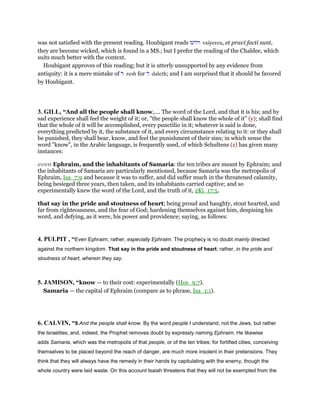 was not satisfied with the present reading. Houbigant reads ‫וירעו‬ vaiyereu, et pravi facti sunt,
they are become wicked, which is found in a MS.; but I prefer the reading of the Chaldee, which
suits much better with the context.
Houbigant approves of this reading; but it is utterly unsupported by any evidence from
antiquity: it is a mere mistake of ‫ר‬ resh for ‫ד‬ daleth; and I am surprised that it should be favored
by Houbigant.
3. GILL, “And all the people shall know,.... The word of the Lord, and that it is his; and by
sad experience shall feel the weight of it; or, "the people shall know the whole of it" (y); shall find
that the whole of it will be accomplished, every punctilio in it; whatever is said is done,
everything predicted by it, the substance of it, and every circumstance relating to it: or they shall
be punished, they shall bear, know, and feel the punishment of their sins; in which sense the
word "know", in the Arabic language, is frequently used, of which Schultens (z) has given many
instances:
even Ephraim, and the inhabitants of Samaria: the ten tribes are meant by Ephraim; and
the inhabitants of Samaria are particularly mentioned, because Samaria was the metropolis of
Ephraim, Isa_7:9 and because it was to suffer, and did suffer much in the threatened calamity,
being besieged three years, then taken, and its inhabitants carried captive; and so
experimentally knew the word of the Lord, and the truth of it, 2Ki_17:5,
that say in the pride and stoutness of heart; being proud and haughty, stout hearted, and
far from righteousness, and the fear of God; hardening themselves against him, despising his
word, and defying, as it were, his power and providence; saying, as follows:
4. PULPIT , “Even Ephraim; rather, especially Ephraim. The prophecy is no doubt mainly directed
against the northern kingdom. That say in the pride and stoutness of heart; rather, in the pride and
stoutness of heart, wherein they say.
5. JAMISON, “know — to their cost: experimentally (Hos_9:7).
Samaria — the capital of Ephraim (compare as to phrase, Isa_1:1).
6. CALVIN, “9.And the people shall know. By the word people I understand, not the Jews, but rather
the Israelites; and, indeed, the Prophet removes doubt by expressly naming Ephraim. He likewise
adds Samaria, which was the metropolis of that people, or of the ten tribes; for fortified cities, conceiving
themselves to be placed beyond the reach of danger, are much more insolent in their pretensions. They
think that they will always have the remedy in their hands by capitulating with the enemy, though the
whole country were laid waste. On this account Isaiah threatens that they will not be exempted from the
 