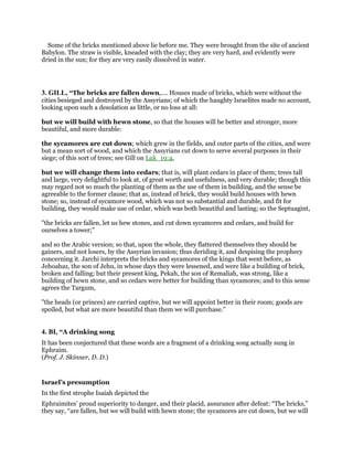 Some of the bricks mentioned above lie before me. They were brought from the site of ancient
Babylon. The straw is visible, kneaded with the clay; they are very hard, and evidently were
dried in the sun; for they are very easily dissolved in water.
3. GILL, “The bricks are fallen down,.... Houses made of bricks, which were without the
cities besieged and destroyed by the Assyrians; of which the haughty Israelites made no account,
looking upon such a desolation as little, or no loss at all:
but we will build with hewn stone, so that the houses will be better and stronger, more
beautiful, and more durable:
the sycamores are cut down; which grew in the fields, and outer parts of the cities, and were
but a mean sort of wood, and which the Assyrians cut down to serve several purposes in their
siege; of this sort of trees; see Gill on Luk_19:4,
but we will change them into cedars; that is, will plant cedars in place of them; trees tall
and large, very delightful to look at, of great worth and usefulness, and very durable; though this
may regard not so much the planting of them as the use of them in building, and the sense be
agreeable to the former clause; that as, instead of brick, they would build houses with hewn
stone; so, instead of sycamore wood, which was not so substantial and durable, and fit for
building, they would make use of cedar, which was both beautiful and lasting; so the Septuagint,
"the bricks are fallen, let us hew stones, and cut down sycamores and cedars, and build for
ourselves a tower;''
and so the Arabic version; so that, upon the whole, they flattered themselves they should be
gainers, and not losers, by the Assyrian invasion; thus deriding it, and despising the prophecy
concerning it. Jarchi interprets the bricks and sycamores of the kings that went before, as
Jehoahaz, the son of Jehu, in whose days they were lessened, and were like a building of brick,
broken and falling; but their present king, Pekah, the son of Remaliah, was strong, like a
building of hewn stone, and so cedars were better for building than sycamores; and to this sense
agrees the Targum,
"the heads (or princes) are carried captive, but we will appoint better in their room; goods are
spoiled, but what are more beautiful than them we will purchase.''
4. BI, “A drinking song
It has been conjectured that these words are a fragment of a drinking song actually sung in
Ephraim.
(Prof. J. Skinner, D. D.)
Israel’s presumption
In the first strophe Isaiah depicted the
Ephraimites’ proud superiority to danger, and their placid, assurance after defeat: “The bricks,”
they say, “are fallen, but we will build with hewn stone; the sycamores are cut down, but we will
 