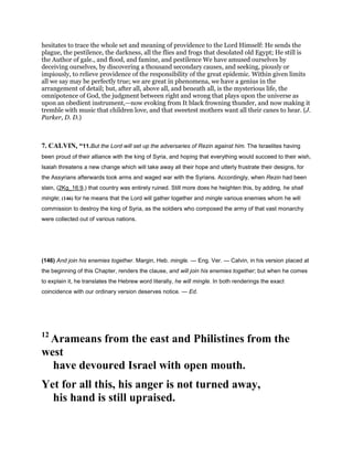 hesitates to trace the whole set and meaning of providence to the Lord Himself: He sends the
plague, the pestilence, the darkness, all the flies and frogs that desolated old Egypt; He still is
the Author of gale., and flood, and famine, and pestilence We have amused ourselves by
deceiving ourselves, by discovering a thousand secondary causes, and seeking, piously or
impiously, to relieve providence of the responsibility of the great epidemic. Within given limits
all we say may be perfectly true; we are great in phenomena, we have a genius in the
arrangement of detail; but, after all, above all, and beneath all, is the mysterious life, the
omnipotence of God, the judgment between right and wrong that plays upon the universe as
upon an obedient instrument,—now evoking from It black frowning thunder, and now making it
tremble with music that children love, and that sweetest mothers want all their canes to hear. (J.
Parker, D. D.)
7. CALVIN, “11.But the Lord will set up the adversaries of Rezin against him. The Israelites having
been proud of their alliance with the king of Syria, and hoping that everything would succeed to their wish,
Isaiah threatens a new change which will take away all their hope and utterly frustrate their designs, for
the Assyrians afterwards took arms and waged war with the Syrians. Accordingly, when Rezin had been
slain, (2Kg_16:9,) that country was entirely ruined. Still more does he heighten this, by adding, he shall
mingle; (146) for he means that the Lord will gather together and mingle various enemies whom he will
commission to destroy the king of Syria, as the soldiers who composed the army of that vast monarchy
were collected out of various nations.
(146) And join his enemies together. Margin, Heb. mingle. — Eng. Ver. — Calvin, in his version placed at
the beginning of this Chapter, renders the clause, and will join his enemies together; but when he comes
to explain it, he translates the Hebrew word literally, he will mingle. In both renderings the exact
coincidence with our ordinary version deserves notice. — Ed.
12
Arameans from the east and Philistines from the
west
have devoured Israel with open mouth.
Yet for all this, his anger is not turned away,
his hand is still upraised.
 