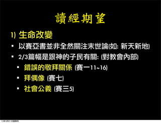 讀經期望
     1)	 生命改變
   ·•以賽亞書並非全然關注末世論(如:	 新天新地)
   ·•2/3篇幅是跟神的子民有關:	 (對教會內部)
    ·•錯誤的敬拜關係	 (賽一11~16)
    ·•拜偶像	 (賽七)
    ·•社會公義	 (賽三5)

13年3月21日星期四
 